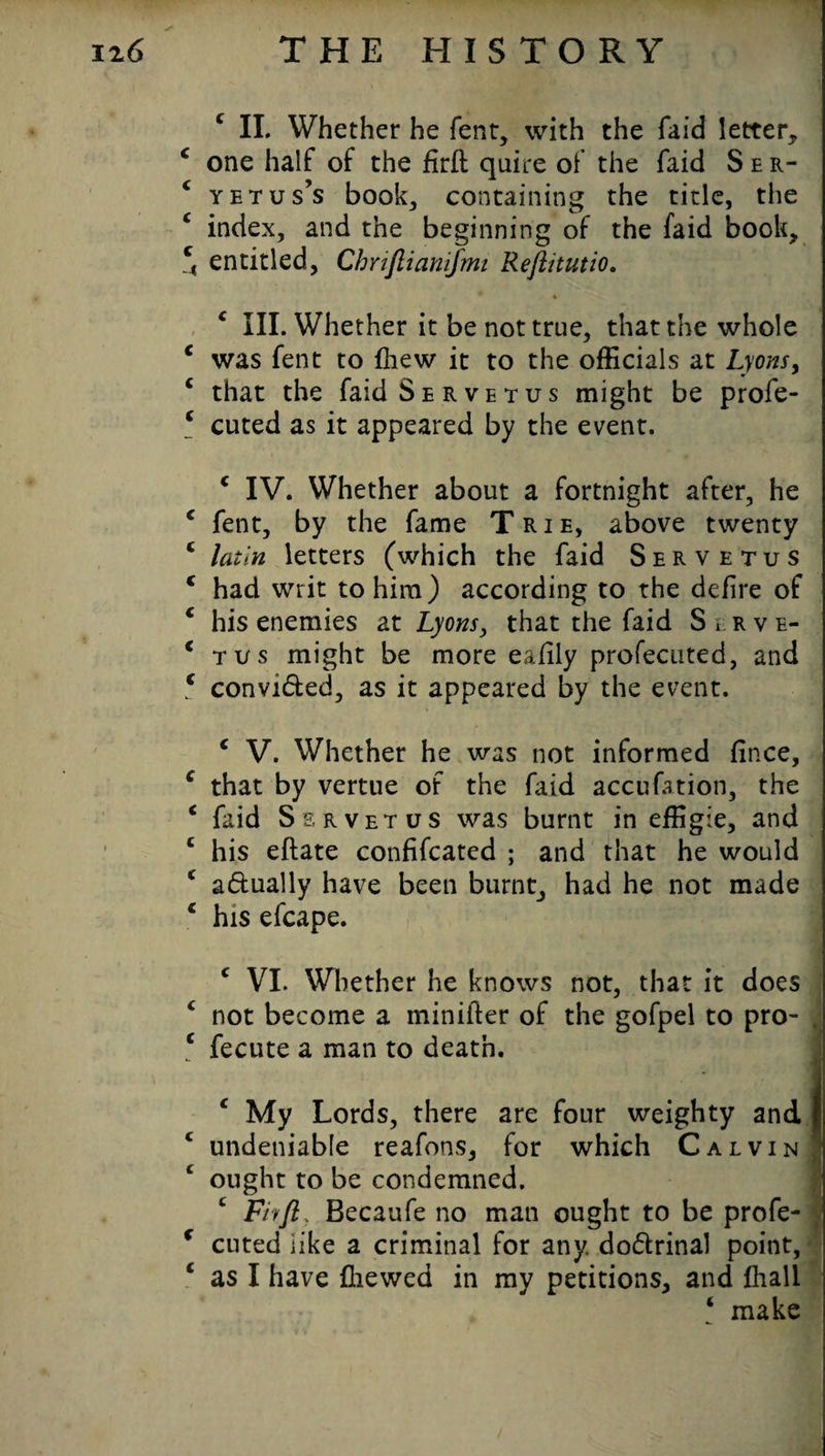 c II. Whether he fent, with the fa id letter* c one half of the firft quire of the faid S e r- c yetus’s book* containing the tide, the c index, and the beginning of the faid book* c4 entitled, Chriflianifrm Reftitutio. ♦ c III. Whether it be not true, that the whole c was fent to (hew it to the officials at Lyons, c that the faid Servetus might be profe- * cuted as it appeared by the event. c IV. Whether about a fortnight after, he c fent, by the fame Trie, above twenty c latln letters (which the faid Servetus c had writ to him) according to the defire of c his enemies at Lyons, that the faid S r. r v e- € tus might be more eafily profecuted, and 5 convi&ed, as it appeared by the event. c V. Whether he was not informed fince, e that by vertue of the faid accufation, the c faid Servetus was burnt in effigie, and £ his eflate confifcated ; and that he would c adually have been burnt, had he not made c his efcape. c VI. Whether he knows not, that it does £ not become a minifter of the gofpel to pro- , 1 fecute a man to death. £ My Lords, there are four weighty and | c undeniable reafons, for which Calvin ought to be condemned. Fhft, Becaufe no man ought to be profe- c cuted like a criminal for any. do&rinal point, c as I have (hewed in my petitions, and (hall ‘ make