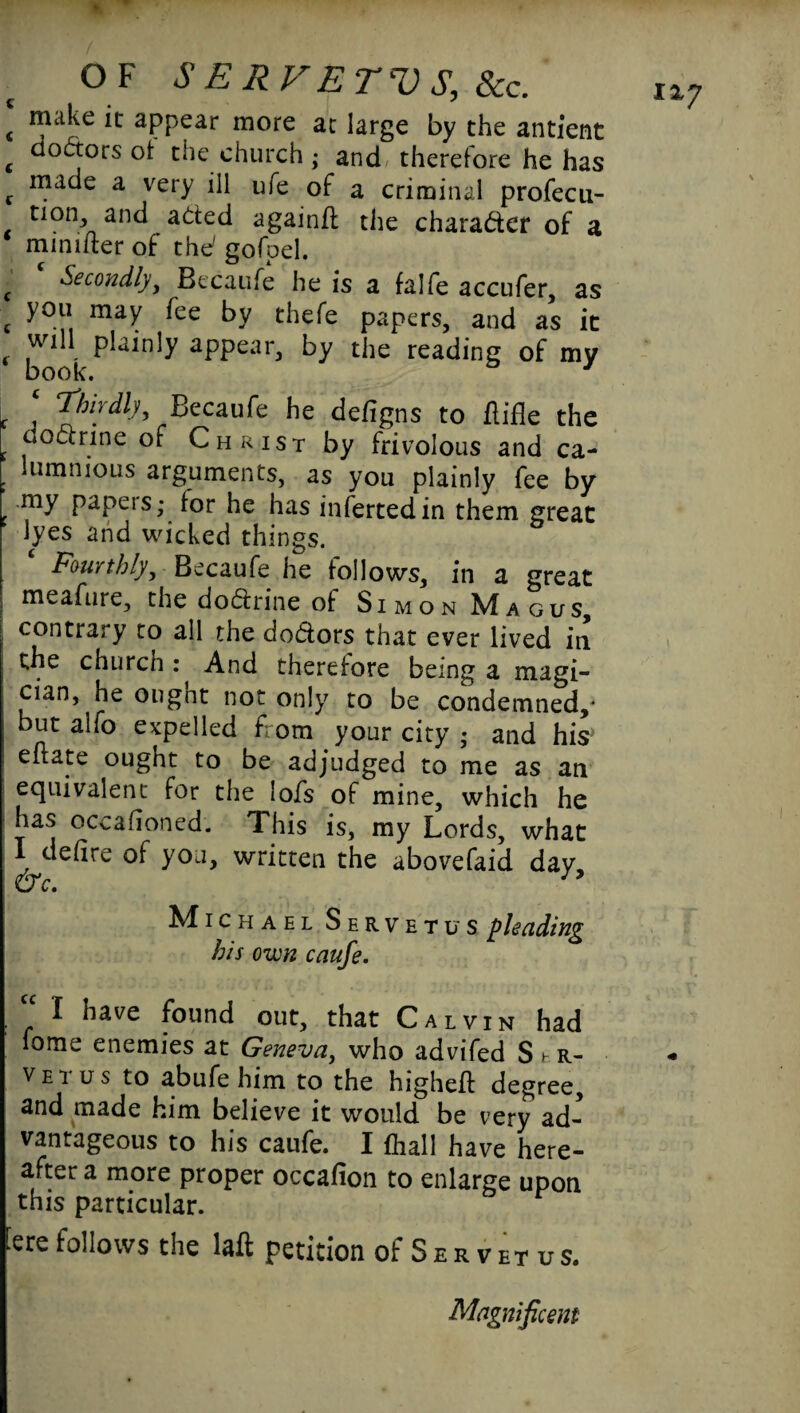 c ^ appear more at large by the antient c oodors ^le church ; and, therefore he has c n}ac^e a very ill ufe of a criminal profecu- non, and aded again# the charader of a mmiiter of the' gofpel. g Secondly, Becaufe he is a falfe accufer, as c you may fee by thefe papers, and as it will plainly appear, by the reading of my book. J ‘ Thirdly, Becaufe he defigns to ftifle the c c*°&rine of Christ by frivolous and ca- . lummous arguments, as you plainly fee by my papeis; for he has infertedin them great lyes and wicked things. Fourthly, Becaufe he follows, in a great meafure, the dodrine of SimonMagus, contrary to all the dodors that ever lived in the church : And therefore being a magi¬ cian, he ought not only to be condemned,* but alfo expelled from your city ; and his eflate ought to be adjudged to me as an equivalent for the lofs of mine, which he has occafioned. This is, my Lords, what I defire of you, written the abovefaid day M ichael Servetus pleading his own caufe. . “ 1 have found out, that Calvin had fome enemies at Geneva, who advifed St-R- vei us to abufe him to the higheft degree, and made him believe it would be very ad¬ vantageous to his caufe. I {hall have here- after a more proper occafion to enlarge upon this particular. Eere follows the laft petition of S e r v et u s. Magnificent