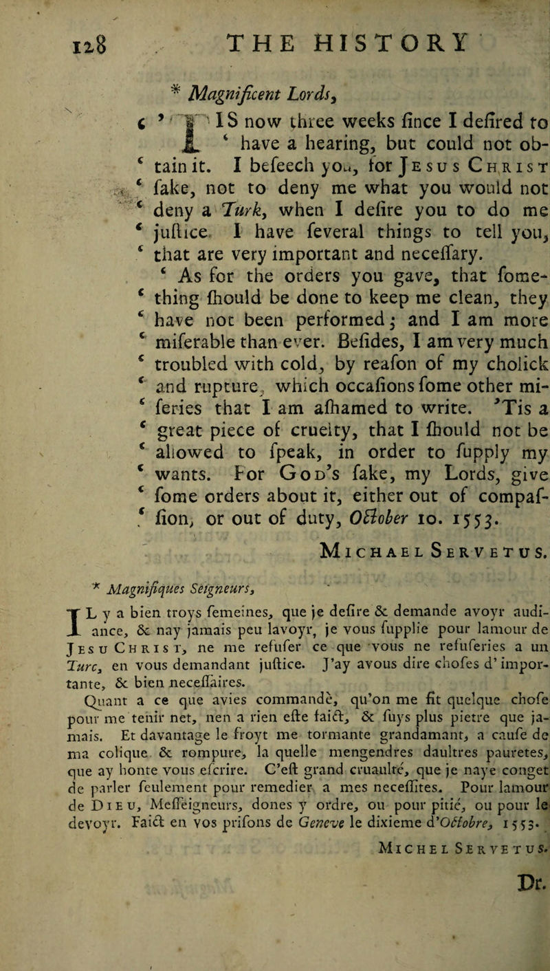 * Magnificent Lords, c 5 *' Ip' IS now three weeks fince I defired to JL ‘ have a hearing, but could not ob- 4 tain it. I befeech you, lor Jesus Christ 4 fake, not to deny me what you would not 4 deny a Turk, when I defire you to do me ‘ juflice. I have feveral things to tell you, 4 that are very important and neceffary. 4 As for the orders you gave, that fome- 4 thing fhould be done to keep me clean, they 4 have not been performed; and I am more 4 miferable than ever. Befides, I am very much 4 troubled with cold, by reafon of my cholick 4 and rupture which occafions fome other mi- 4 feries that I am afhamed to write. ’Tis a 4 great piece of crueity, that I fhould not be 4 allowed to fpeak, in order to fupply my 4 wants. For God’s fake, my Lords, give 4 fome orders about it, either out of compaf* f fion> or out of duty, Oftober io. *5 3* Michael Servetus. '* Magnifiques Seigneurs, IL y a bien troys femeines, que je defire Sc demancle avoyr audi- ance, 6c nay jamais peu lavoyr, je vous fupplie pour lamour de Jesu Christ, ne me refufer ce que vous ne ref'uferies a un TurCy en vous demandant juftice. J’ay avous dire chofes d’ impor- tante, 6c bien necefiaires. Quant a ce que avies commande, qu’on me fit quelque chofe pour me tenir net, nen a rien efte faift, 6c fuys plus pietre que ja¬ mais. Et davantage le froyt me tormante grandamant, a caufe de ma colique 6c rompure, la quelle mengendres daultres pauretes, que ay honte vous efcrire. C’eft grand cruaulte, que je naye conget de parler feulement pour remedier a mes necefiites. Pour lamour de Dieu, Mcfieigneurs, dones y ordre, ou pour pitie, ou pour le devoyr. Faicf en vos prifons de Geneve le dixieme d'Ottobre, 1553. Michel Servetus. Dr.