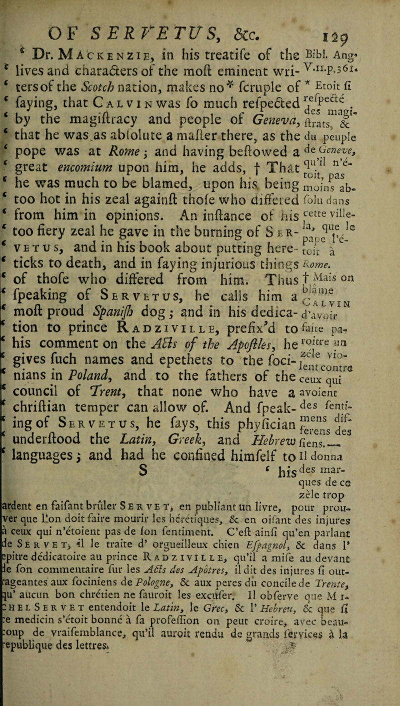 e Dr. Mackenzie, in his treatife of the BM Ang* c lives and chara&ers of the mod eminent wri-V,II-P*361* 4 tersof the Scotch nation, makes no* fcruple of * Etoit fi * faying, that Galvin was fo much refpe&ed 1^pect£: . * by the magiflracy and people of Geneva, ftratsm^ 4 that he was.as ablolute a mailer there, as the du peuple 4 pope was at Rome$ and having bellowed a Geneve, 4 great encomium upon him, he adds, f That 11 ^ e~ 4 he was much to be blamed, upon his. being momTab- 4 too hot in his zeal againft thole who differed folu dans 4 from him in opinions. An indance of his cette ville- 4 too fiery zeal he gave in the burning of S er- ^,equ^le 4 vetus, and in his book about putting here- toit a C~ 4 ticks to death, and in faying injurious things &ome. 4 of thofe who differed from him. Thus t Mais on 4 fpeaking of Ser vetus, he calls him a 4 mod proud Spanifi dog; and in his dedica- d’avoir 4 tion to prince Radziville, prefixed tofaite pa- I4 his comment on the ABs of the Apoflles, heioitre .utl f gives fuch names and epethets to the foci- r nians in Poland, and to the fathers of the ceux^ui'6 r council of 1rent, that none who have a avoient [ chridian temper can allow of. And fpeak-des fenf*r [ ing of S e r v e t u s, he fays, this phyfician J.ens c underdood the Latin, Greek, and Hebrew atns.^, c languages j and had he confined himfelf to n donna S c hie des mar¬ ques de ce zele trop ardent en faifant bruler Server en publiant un livre, pour prou- ver que l’on doit faire mourir les hcretiques, 5c en oifant des injures a ceux qui n’etoient pas de Ion fentiment. C’eft ainil qu’en parlant de Serve t, 41 Je traite d’ orgueilleux chien Efpagnol, 5c dans 1* spitre dedicatoire au prince Radziville, qu’il a mife au devant le Ton commentaire fur les Acts des Apotres, ildit des injures fi out- •ageantes aux fociniens de Pologne, 5c aux peres du concilede Trente, qu’ auciin bon chretien ne fauroit les excufer. ll obferve que M i- :helServet entendoit le Latin, le Grec, 5c 1* Hebreu, 5c que fi :e medicin s’e'toit bonne a fa profeflion on peut croire, avec beau- roup de vraifemblance, qu’il auroit rendu de grands feryices a la 'epublique des lettres* ...£
