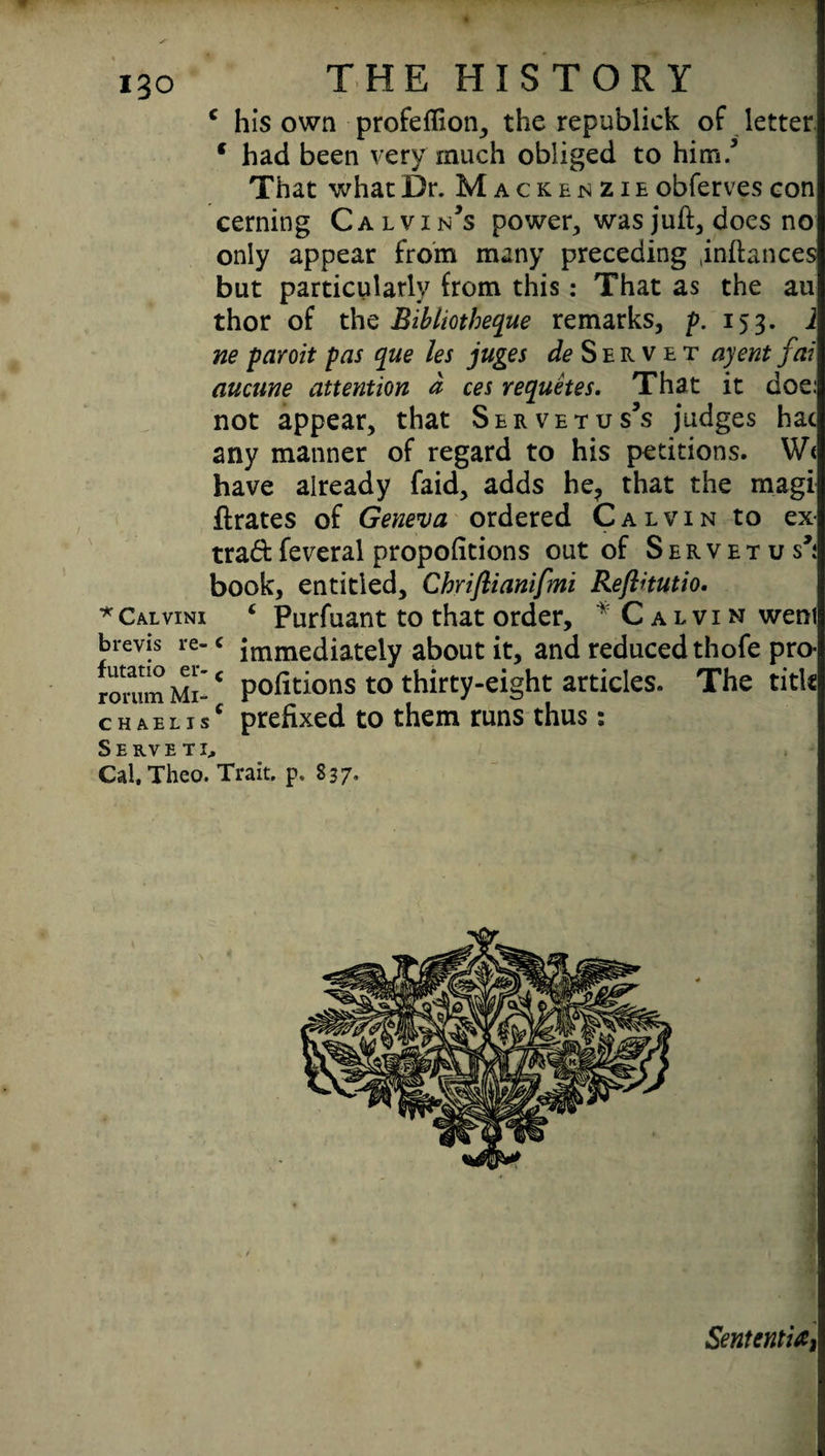 c his own profeflion, the republick of letter c had been very much obliged to him/ That what Dr. Mackenzie obferves con cerning Calvin’s power, was juft, does no only appear from many preceding .inftances but particularly from this: That as the au thor of the Bibliotheque remarks, f. 153. 1 ne paroit pas que les juges de Servet ayent fai aucune attention d ces requetes. That it doe: not appear, that Sbrvetus’s judges hac any manner of regard to his petitions. W< have already faid, adds he? that the magi ftrates of Geneva ordered Calvin to ex- trad feveral proportions out of S e r v e t u s’; book, entitled, Chriflianifmi Reftitutio. *Calvini 4 Purfuant to that order, • Calvin weni brevis re- c immediately about it, and reduced thofe pro- romm Mi- * pofitions to thirty-eight articles. The title chaelisc prefixed to them runs thus: Serveti, Cal.Theo. Trait, p. S 37, Sentential