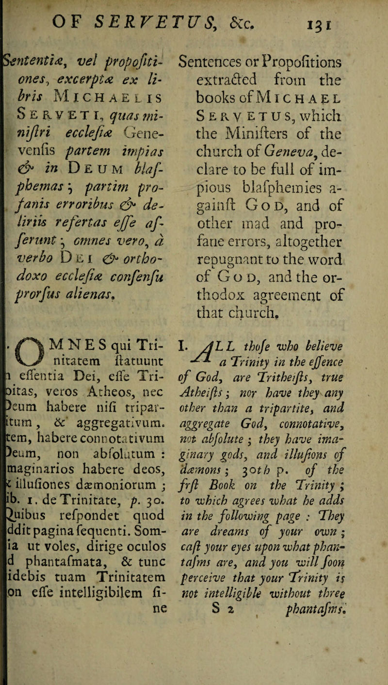 Stntenti#, vel propofiti- ones, excerpt# ex li- bris Michaelis Servet I, quas mi- nijlri ecclefi# Gene- venfis partem impias & in Deum blaf phemas3 partim pro- fa nis erroribus & de~ iiriis refertas efj'e of¬ fer unt 3 cmnes vero, a verbo Dei ^ ortho- ecclefi# confenfu prorfus alienas. MNES qui Tri- nitatem ftatuunt i eflentia Dei, efle Tri- sitas, veros Atheos, nec )eum habere nifi tripar- itum, 6c aggregativum. tem, habere connotativum )eum, non abfolatum : maginarios habere deos, t illufiones dsemoniornm ; ib. i. deTrinitate, p. 30. iuibus refpondet quod dditpaginafequenti. Som- ia ut voles, dirige oculos d phantafmata, & tunc idebis tuam Trinitatem on efTe intelligibilem fi¬ Sentences or Propofitions extracted from the books ofMlCHAEL Seryetus, which the Minifters of the church of Geneva, de¬ clare to be full of im¬ pious blafphemies a- gainft God, and of other mad and pro¬ fane errors, altogether repugnant to the word of God, and the or¬ thodox agreement of that church, I. /]LL thofe who believe ^ a Trinity in the ejjence of God, are Tritheifls, true Atheijls; nor have they any other than a tripartite, and aggregate God, connotative, not abfolute ; they have ima¬ ginary gods, and illufions of demons; 3otb p. of the frfl Book on the Trinity ; to which agrees what he adds in the following page : They are dreams of your own; cafl your eyes upon what phan- tafms are, and you will foon perceive that your Trinity is not intelligible without three