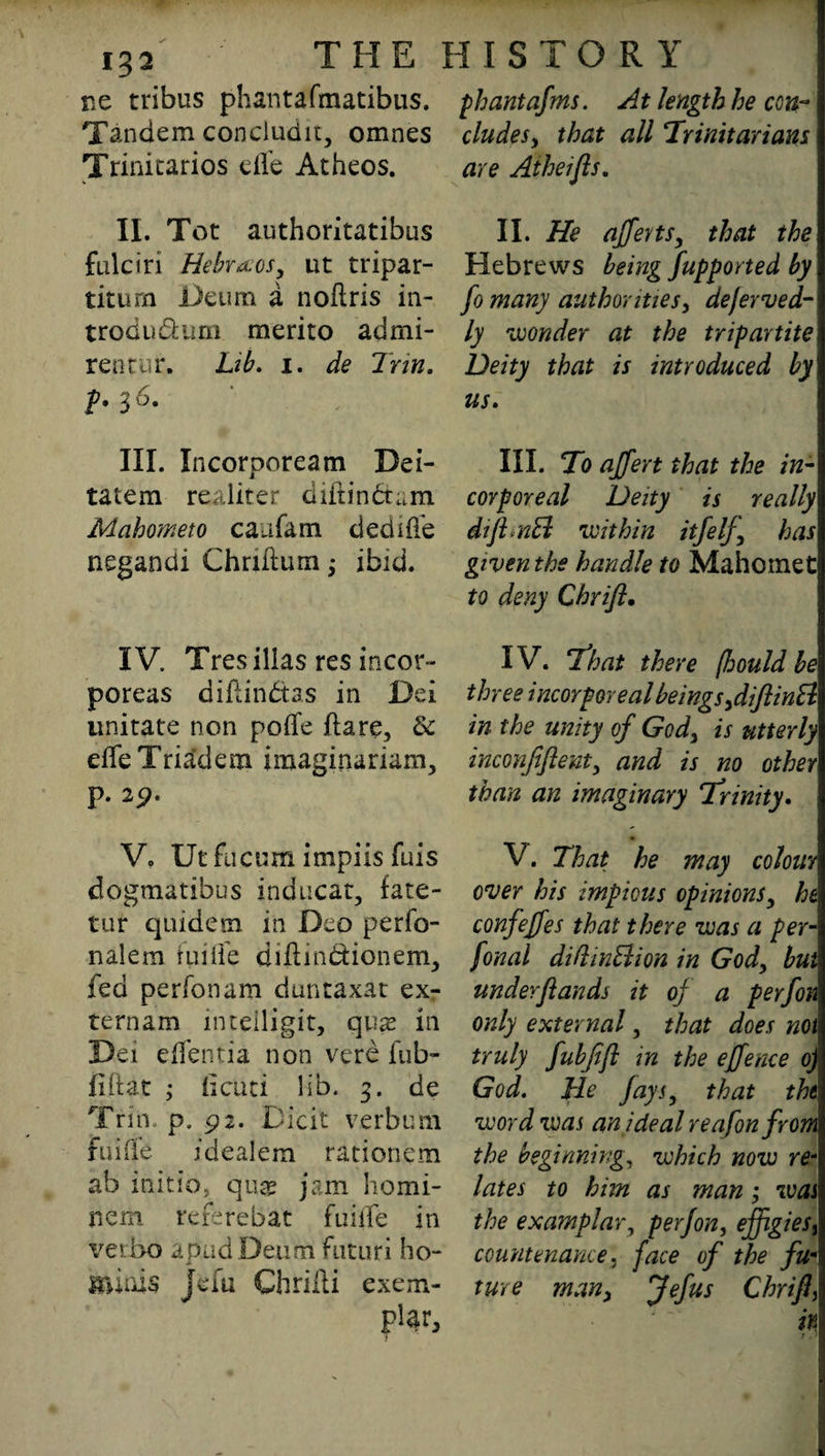 re tribus phantafmatibus. phantafms. At length he ecu- Tandem concludu, omnes eludes, that all Trinitarians Trinitarios effe Atheos. are Atheifts. II. Tot authoritatibus fulciri Hebraos, ut tripar- titurn Deum a noflris in- trodudum merito admi- rentur. Lib. i. de Trin. p. 36. III. Incorpoream Dei- tatem realiter diftindam Mahometo caafam dediffe negandi Chriflumibid. IV. Tres illas res incor- poreas diflindas in Dei imitate non poflfe flare, 8c effeTriadem imaginariam, p. 2^. V. Ut fucum impiis fuis dogmatihus inducat, fate- tur qnidem in Deo perfo¬ il ale ra fuiffe diftindionem, fed perfonam duntaxat exr ternam intdiigit, quas in Dei effentia non verb fub- fiftat ; Isciiti lib. 3. de Trin. p. 92. Dibit verbum fuifie ideal em rationem ab initio, quae jam homi- nem rererebat fuiffe in verbo a pad Deum futuri ho- ji minis jefu Chrilli exem¬ pt II. He afferts, that the Hebrews being fupported by fo many authorities, deferved- ly wonder at the tripartite Deity that is introduced by us, III. To ajfert that the in¬ corporeal Deity is really diftrnEl within itfelf, has given the handle to Mahomet to deny Chrift. IV. That there fhould be three incorporeal beings ,diftin& in the unity of God, is utterly inconjiflent, and is no other than an imaginary Trinity. V. That he may colour I over his impious opinions, he confe/fes that there was a per- fonal dillinBion in God, but underfiands it oj a perfon only external, that does not truly fubjift in the effence ojI God. He Jays, that tht word was an ideal reafon from the beginning, which now re- lates to him as man; was the examplar, perjon, effigieSi countenance, face of the fu¬ ture man, Jefus Chrift, in