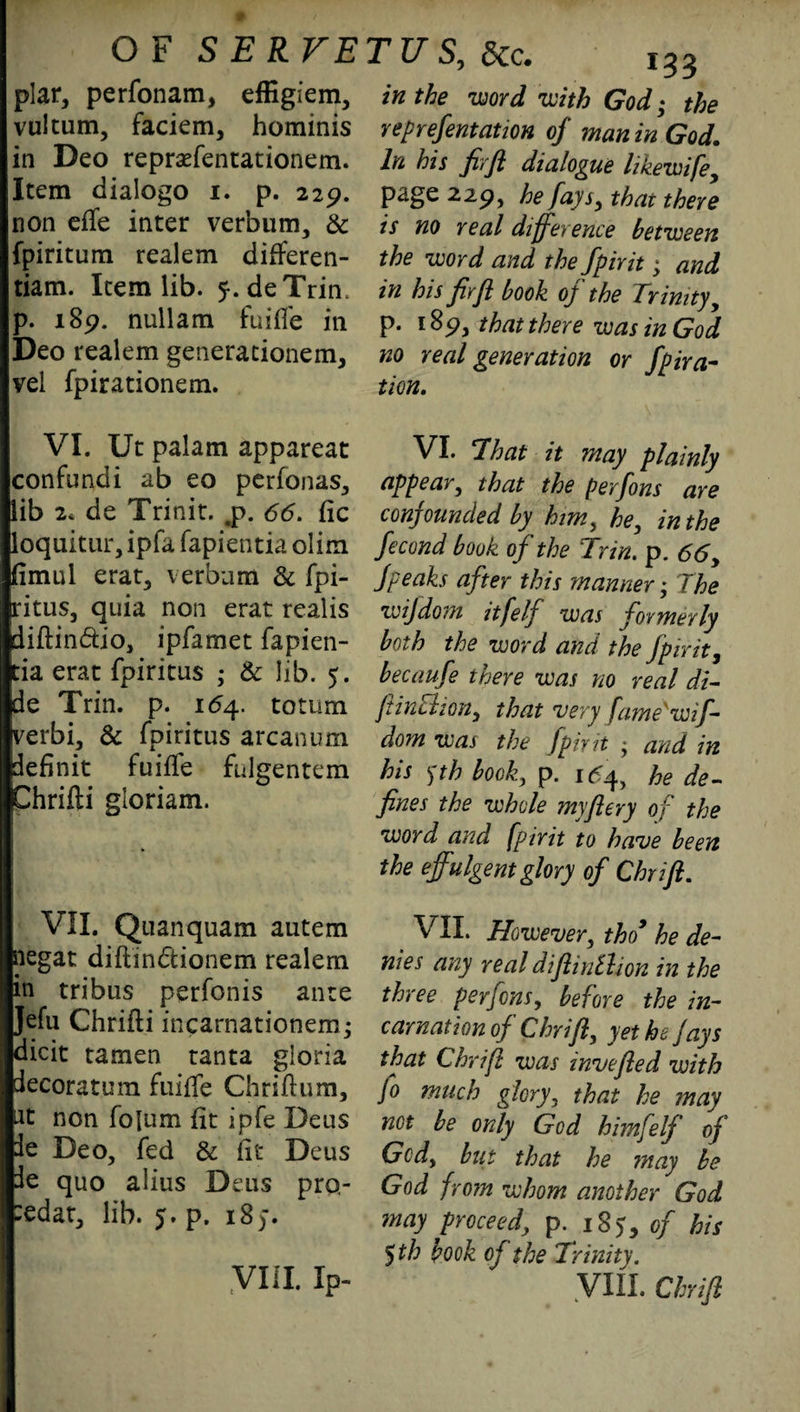 plar, perfonam, effigiem, vultum, faciem, hominis in Deo repraffentationem. Item dialogo i. p. 229. non effe inter verbum, & fpiritum realem differen¬ tials Item lib. ^.deTrin. p. 189. nullam fuiffe in Deo realem generationem, vel fpirationem. VI. Uc palam appareat confundi ab eo perfonas, lib 2* de Trinir. <p. <55. fic loquitur, ipfa fapientia olim fimul erat, verbam & fpi¬ ritus, quia non erat realis diftin&io, ipfamet fapien¬ tia erat fpiritus ; & lib. 5. de Trin. p. 154. totum verbi, & fpiritus arcanum definit fuiffe fulgentem Chrifti gloriam. VII. Quanquam autem negat diftin&ionem realem in tribus perfonis ante Jefu Chrifti incarnationem; dicit tamen tanta gloria decoratum fuiffe Chriftum, at non folum fit ipfe Deus le Deo, fed & lit Deus de quo alius Deus pro- :edat, lib. 5. p. 185. 133 in the word with God; the reprefentation of man in God. In his firft dialogue likewife, page 229, he fays, that there is no real difference between the word and the Spirit; and in his fir ft book of the Trinity, p. 189, that there was in God no real generation or fpira- tion. VI. That it may plainly appear, that the perfons are confounded by him, he, in the fecond book of the Trin. p. 66, fpeaks after this manner; The wijdom itfelf was formerly both the word and the Spirit, becaufe there was no real di- ftinchon, that very fame'wif- dorn was the Jpint ■ and in his jtk book, p. 1^4, he de¬ fines the whole myftery of the word and fpirit to have been the effulgent glory of Chrift. VII. However, tho9 he de¬ nies any real diftinthon in the three perfons, before the in¬ carnation of Chrift, yet he Jays that Chrift was invefted with fo much glory, that he may not be only God himfelf of Gcdy but that he may be God from whom another God may proceed\ p. 185, of his 5 th book of the Trinity. VIII. Chrift VIII. Ip-
