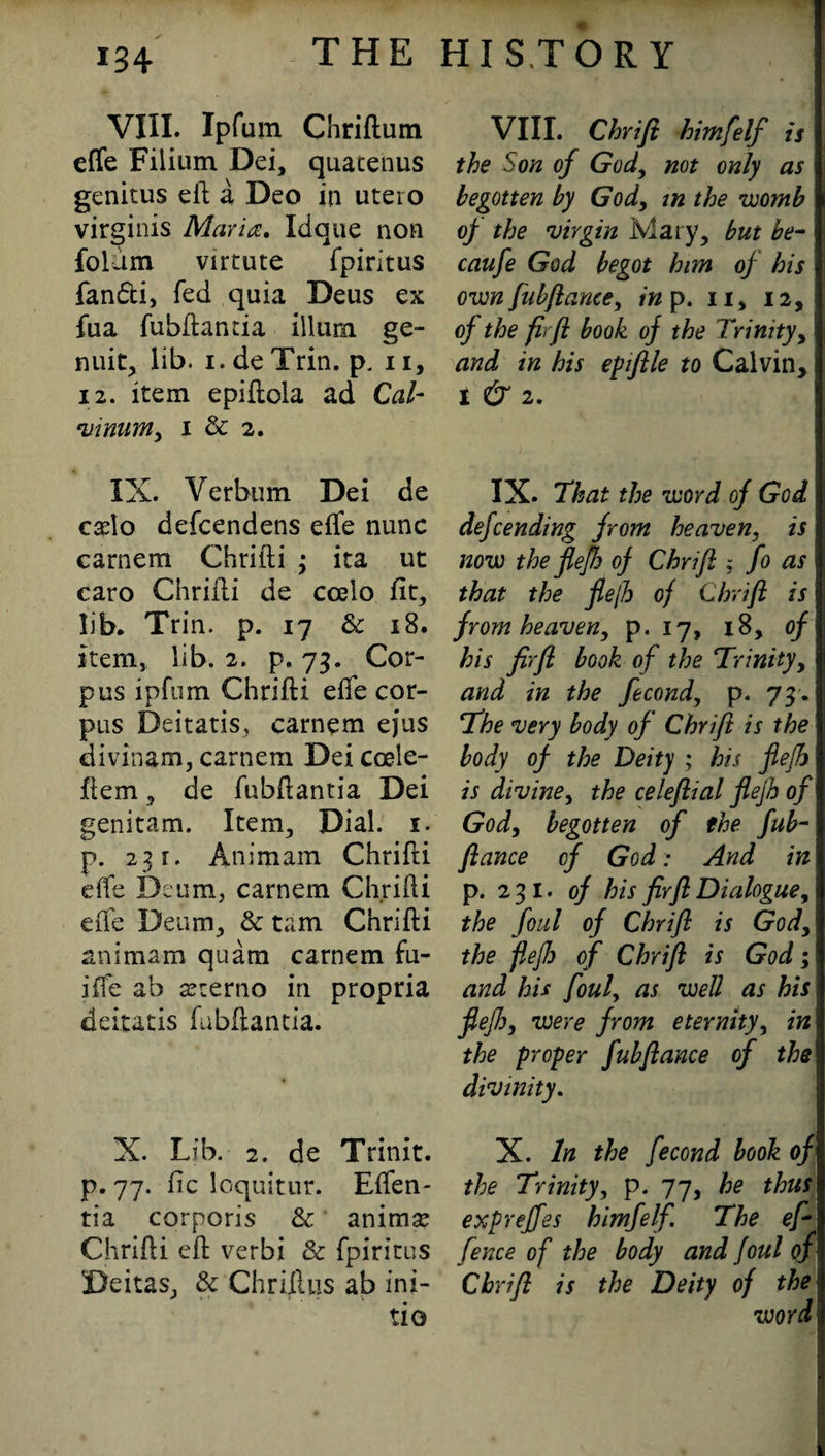 W VIII. Ipfum Chriftum effe Filium Dei, quacenus genitus eft a Deo in uteio virginis Maria. Idque non folum virtute fpiritus fandti, fed quia Deus ex fiia fubftantia ilium ge- nuit, lib. i.deTrin. p. n, 12. item epiftola ad Cal- vinumy i & 2. IX. Verbum Dei de cafto defcendens efte nunc camera Chrifti ; ita ut caro Chrifti de ccelo fit, lib, Trin. p. 17 & 18. item, lib. 2. p. 73. Cor¬ pus ipfum Chrifti efte cor¬ pus Deitatis, carnem ejus divinam, carnem Dei coele- flem, de fubftantia Dei genitam. Item, Dial. 1. p. 231. Animam Chrifti efte Deum, carnem Chrifti efte Deum, & tarn Chrifti animam quam carnem fu- ifte ab sterno in propria deitatis fubftantia. X. Lib. 2. de Trinit. p. 77. fic loquitur. Eften- tia corporis & animse Chrifti eft verbi & fpiritus Deitas, & Chriftus ab ini¬ tio VIII. Chrifi himfelf is the Son of God, not only as begotten by God, in the womb of the virgin Mary, but be- caufe God begot him of his own fubfiance, in p. 11, 12, of the firfi book of the Trinity, and in his epifile to Calvin, I & 2. IX. That the word of God defcending from heaven, is now the fiefh of Chrifi ; fo as that the fiefh of Chrifi is from heaven, p. 17, 18, of his firfi book of the Trinity, and in the fecond, p. 73 . The very body of Chrifi is the body of the Deity ; his fiefh is divine, the celeflial fiefh of God, begotten of the fub- fiance of God: And in p. 231. of his firfi Dialogue, the foul of Chrifi is God, the fiefh of Chrifi is God; and his foul, as well as his fiefh, were from eternity, in the proper fubfiance of the divinity. X. In the fecond book of the Trinity, p. 77, he thus expreffes himfelf. The ef \ fence of the body and foul of Chrifi is the Deity of the