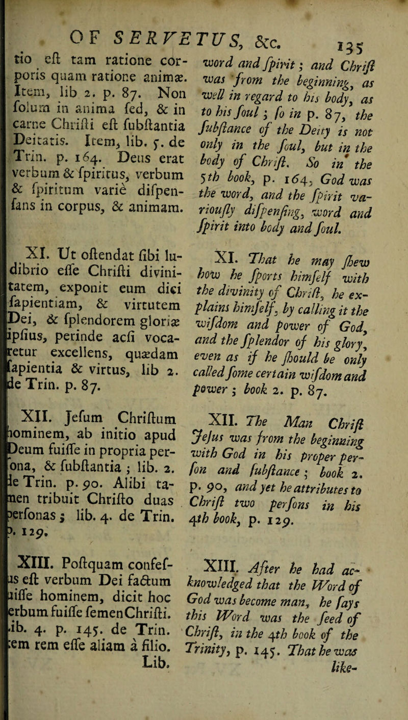 OF SERVE tio eft tarn ratione cor¬ poris quam ratione animae. Item, lib 2. p. 87. Non foiura in anima fed, & in carne Chrifti eft fubftantia Deitatis. Item, lib. 5-. de Inn. p. 164. Deus erat verbum & fpiritus, verbum Sc fpiritum varie difpen- fans in corpus, & animam. XI. Ut oftendat fibi lu- dibrio efle Chrifti divini- tatem, exponit eum dici fapientiam. Sc virtutem Dei, Sc fplendorem gloria ipflus, perinde acfi voca- retur exceliens, quaedam fapientia Sc virtus, lib 2. de Trin. p. 87. I XII, Jefum Chriftum fiominem, ab initio apud Deum fuifle in propria per¬ sona, Sc fubftantia ; lib. 2. fie Trin. p. 90. Alibi ta- jnen tribuit Chrifto duas perfonas ; lib. 4. de Trin. p. 129, XIII. Poftqu am confef- bs eft verbum Dei fa&um biffe hominem, dicit hoc tarbum fuifte femen Chrifti. Lib. 4. p. 145. de Trin. pem rem efle aliatn a filio. Lib. TUS, Sec. 235 •word and fpmt; and Chrifi •was from the beginnings as •well in regard to hn body, as to his foul; fo in p. 87, the fubftance of the Deny is not only in the foul, but in the body of Chrifi. So in the 5th book, p. 164, God was the wordy and the fpirit va~ rioufiy difpenfing, word and fpirit into body and foul XI. That he may fhew how he /ports himfelf with the divinity of Clmfly he ex¬ plains himfelf . by calling it the wifdom and power of Gody and the fplendor of his glory, even as if he Jhould be only called fome certain wifdom and power ; book 2. p. 87. XII. The Man Chrifi Jejus was from the beginning with God in his proper per- fon and fubfiance ; book 2. P* 9® ? and yet he attributes to Chrifi two perfons in his ryth book, p. 129. XIII. After he had ac¬ knowledged that the Iff or d of God was become many he fays this Word was the feed of Chrifi, in the yth book of the Trinity, p. 145. That he was like-