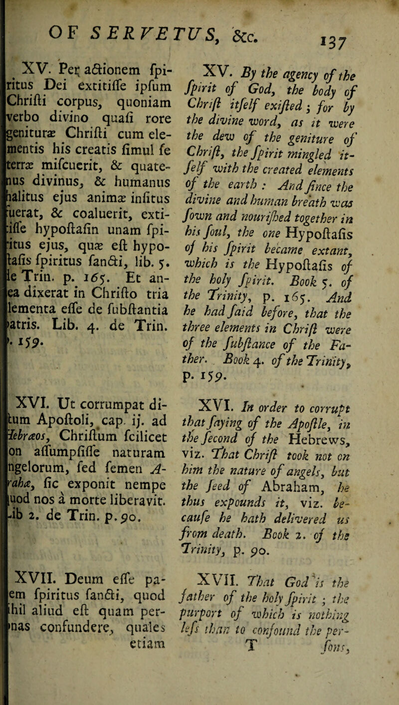 XV. Per; adionem fpi- ritus Dei extitiffe ipfum Chrifti corpus, quoniam verbo divino quad rore geniturae Chrifti cum de¬ mentis his creatis fimul fe terra mifcuerit, & quate- ius divinus, & huftianus lalitus ejus animae infitus uerat, Sc coaluerit, exti- iffe hypoftafin unam fpi- ‘itus ejus, quae eft hypo- tefis fpiritus fandi, lib. 5. le Trin. p. 165. Et an- ea dixerat in Chrifto tria lementa effe de fubftantia >atris. Lib. 4. de Trin. '• 159- XVI. Uc corrumpat di- tum Apoftoli, cap. ij. ad iebraos, Chriftum fcilicet on a flump ft {fe naturam ngelorum, fed femen A- raha, fie exponit nempe [uod nos a morte liberavit -ib 2. de Trin. p.90. XVII. Deum effe pa- em fpiritus fan&i, quod ihil aliud eft quam per- mas confundere, quales etiam XV. By the agency of the fpirit of God, the body of Chrift itlelf exifled ; for by the divine word, as it were the dew of the geniture of Chrift, the fpirit mingled it- Self with the created elements of the earth : And Jince the divine and human breath was fown and nourijhed together in his foul, the one Hypoftafis of his Spirit became extant, which is the Hypoftafis of the holy Spirit. Book 5. of the Trinity, p. 165. And he had faid before, that the three elements in Chrift were of the fubftance of the Fa¬ ther. Book 4. of the Tr inity, p. 155?. XVI. In order to corrupt that faying of the Apojlle, in tile Second of the Hebrews, viz. That Chrift took not on him the nature of angels, but the feed of Abraham, he thus expounds it, viz. be- caufe he hath delivered us from death. Book 2. of the Trinity, p. po. XVII. That God*is the father of the holy Spirit ; the purport of which is nothing lefs than to confound the per- T fans.
