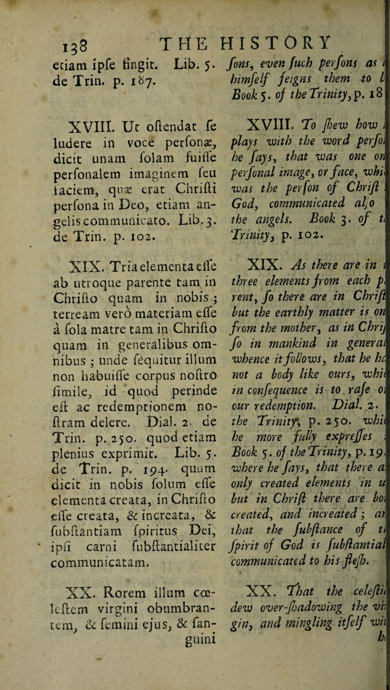 138 the eciam ipfe fingit. Lib. 5. de Trin. p. 1&7. XVIII. Ut oftendat fe ludere in voce perforin, dicit unam folam fuifte perfonalem imaginem feu iaciem, qua; erat Chrifti perfona in Deo, etiarn an- gelis communicate. Lib. 3. de Trin. p. 102. XIX. Triaelementaefte ab utroque parente tarn in Chrifto quam in nobis; terream verb materiam efte a foia matre tam in Chrifto quam in generalibus om¬ nibus ,* unde fequitur ilium non habuifie corpus noftro ftmile, id quod perinde eft ac redemptionem no- ftram deiere. Dial. 2. de Trin. p.250. quod etiam plenius exprimk. Lib. 5. de Trin. p. 194. quum dicit in nobis folum efte clementa creata, in Chrifto efte creata, <k increata, •& fubftantiam fpiritus Dei, ip ft carni fubftantialiter communicatam. XX. Rorem ilium coe- leftem virgini obumbran- tera. & femini eius, & fan- gu ini HISTORY fons, even fuch perfons as 1 himfelf feigns them to b Book 5. of the Trinity, p. 18 XVIII. To [hew how , plays with the word perfoi he fays, that was one on perfonal image, or face, whl was the per (on of Chrifl God, communicated aljo the angels. Book 3. of ti Trinity, p. 102. XIX. As there are in > three elements from each pi vent, fo there are in Chrifl but the earthly matter is on from the mother, as in Chrij fo in mankind in general whence it follows, that he he not a body like ours, whit in conference is to.rafe o\ our redemption. Dial. 2. the Trinity*, p. 250. whit he more fully expreffes ; jBook 5. of the Trinity, p. ip. where he fays, that there a, only created elements in u but in Chrifl; there are bo\ created, and increated ; ar that the fubfiance of ti fpirit of God is fubflantial communicated to his flefi. XX. T'hat the celeflh dew over-Jhadowing the vi\ gin, and mingling itfelf wh