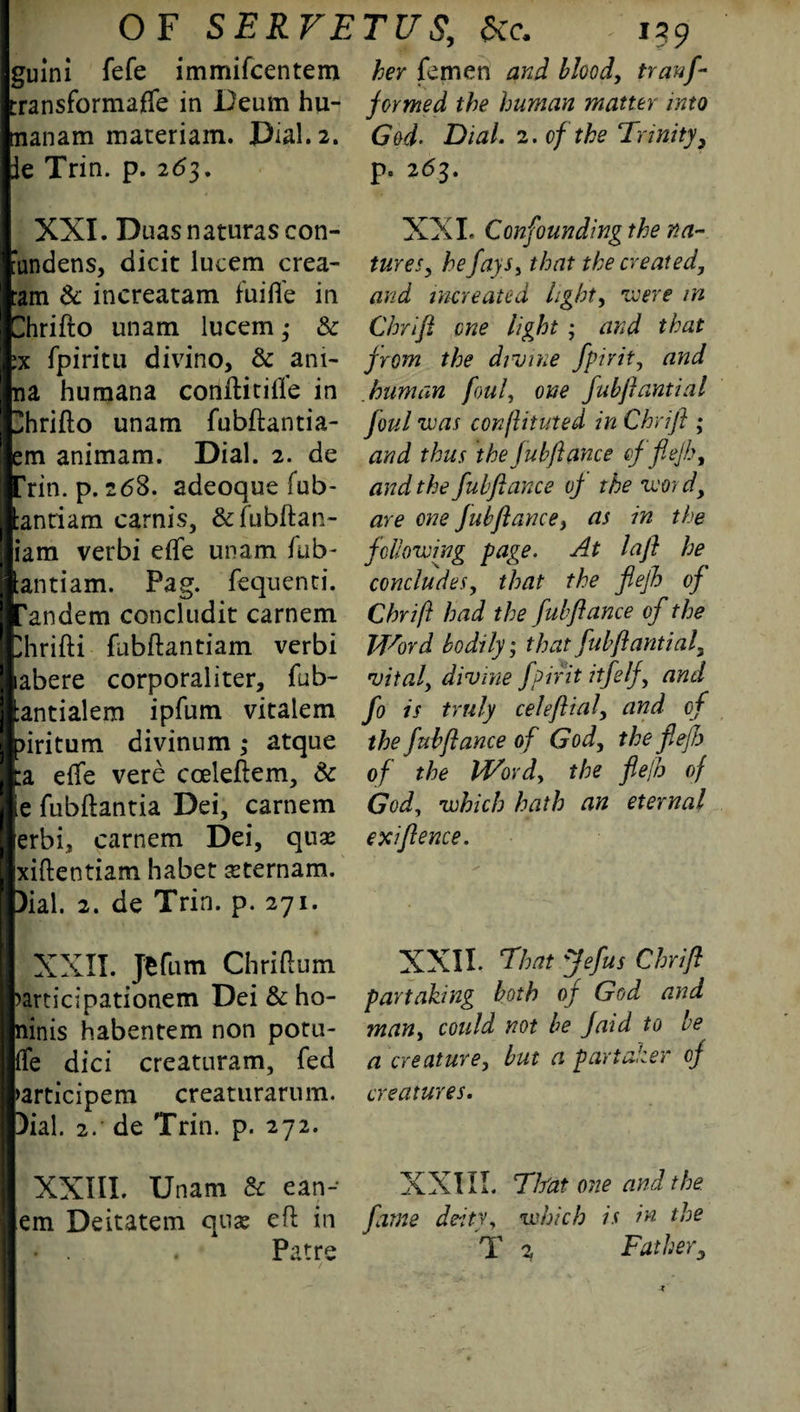 gulni fefe immifeentem her femen and bloody tranf- transformaffe in Deum hu- formed the human matter into tnanam materiam. Dial. 2. le Trin. p. 263. XXI. Duasnaturascon- tandens, dicit lucem crea- :am & increatam fuifle in Chrifto unam lucem • & ix fpiritu divino, & ani- na humana coiiftitifle in 3hrifto unam fubftantia- em animam. Dial. 2. de 'rin. p. 268. adeoque fub- :antiam carnis, &fubftan- iam verbi eflfe unam fub- antiam. Pag. fequenti. I'andem concludit carnem Ihrifti fubftantiam verbi labere corporaliter, fub- ;antialem ipfum vitalem >iritum divinum • atque :a eife vere cceleftem, & le fubftantia Dei, carnem erbi, carnem Dei, quae xiftentiam habet seternam. Dial. 2. de Trin. p. 271. XXII. jefum Chriftum >articipationem Dei & ho- ninis habentem non poru- ffe did creatnram, fed >articipem creaturarum. Dial. 2. de Trin. p. 272. XXIII. Unam & ean- em Deitatem quae eft in • . . Patre God- Dial. 2. of the Trinity, p. 263. XXL Confounding the na¬ tures, he fays, that the created, and increated light, were in Chrift one tight ; and that from the divine fpirit, and human foul, one fubftantial foul was conftituted in Chrift ; and thus the fub fiance of flejh, and the fubftance of the word, are one fub fiance, as in the following page. At la ft he concludes, that the flejh of Chrift had the fubftance of the J/f^ord bodily; that fubftantial, vital, divine fpirit itfelf, and fo is truly celeftial, and of the fubftance of God, the fleft) of the Word, the flejh of God, which hath an eternal ex fence. XXII. That Jefus Chrift partaking both of God and man, could not be faid to be a creature, but a part deer of creatures. XXIII. Tlfat one and the fame deity, which is in. the T 2 Father,