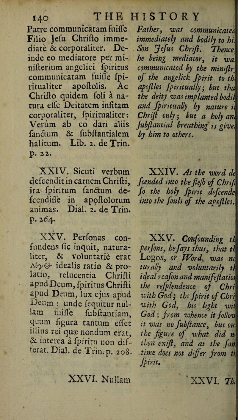 Patre communicatam fuiffe Filio Jefu Chrifto imme¬ diate & corporaliter. De- inde eo mediatore per mi- nifterium angelici fpiritus communicatam fuifl’e fpi- ritualiter apoftolis. Ac Chrifto quidem foli a na- tura effe Deitatem infitam corporaliter, fpiritualiter: Verum ab eo dari aliis fandum & fubftantialem halitum. Lib. 2. deTrin. P* 2 2. XXIV. Sicuti verbum defcendit in carnem Chrifti, ita fpiritum fan&um de- fcendiffe in appflolorum animas. Dial. 2. de Trin. p. 264. XXV. Perfonas con- fundens He inquit, natura- litcr, & voluntarie erat Aoyi& idealis ratio & pro- latio, relucentia Chrifti apudBeum, fpiritus Chrifti apud Denm, lux ejus apud Deum : unde fequitur nul- lam tuifle fubftantiam, quum ftgura tantum eflet iliias rei quse nondum erat, & interea a fpiritu non dif- ierat. Dial. de.Trin.p. 208. Father, was communicatee* immediately and bodily to hi, Son Jefus Chrift. Thence he being mediator, it wa communicated by the miniftr of the angelick fpirit to th apoflies fpmtually • but tha the deity was implanted bodil and fpiritu ally by nature i\ Chrifl only • but a holy an Jubfiantial breathing is give; by him to others. XXIV. As the word de feended into the flejh of Ghrifi fo the holy fpirit defeende into the fouls of the apoflles. XXV. Confounding tl pevfons, he fays thus, that tl Logos, or Wordy was m turally and voluntarily th ideal reafon and manifeflatioi the refplendence of Chri with God; the fpirit of Chri with Gody his light wit God; from whence it follow it was no fubftancey but on the figure of what did m then exifty and at the fan time does not differ from tl fpint. XXVI. Nullam ‘XXVI. Th