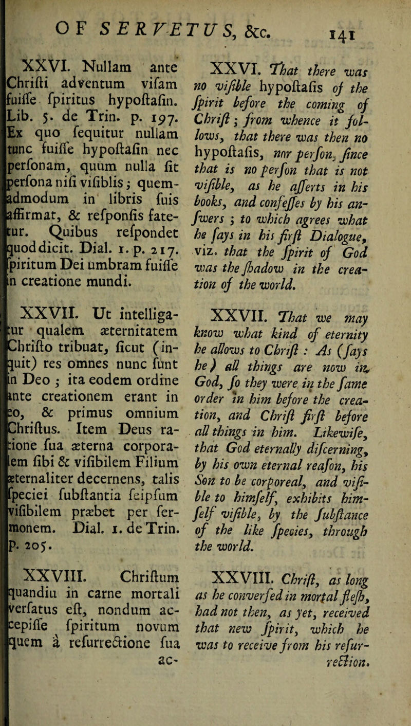 XXVI. Nullam ante Chrifti adventum vifam fuilfe fpiritus hypoftafin. Lib. 5. de Trin. p. 197. Ex quo fequitur nullam tunc fuifTe hypoftafin nec perfonam, quum nulla fit perfona nifi vifiblis; quem- admodum in libris fuis afErmat, & refponfis fate- tur. Quibus refpondet quoddicit. Dial. 1. p. 217. piritum Dei umbram fuifle in creatione mundi. I XXVII. Ut intelliga- ur qualem seternitatem Dbrifto tribuat, ficut (in¬ put) res omnes nunc funt n Deo ; ita eodem ordine .nte creationem erant in :o, & primus omnium ^hriftus. Item Deus ra- ione fua aeterna corpora- em fibi 6c vifibilem Filium eternaliter decernens, talis peciei fubftantia feipfum vifibilem pnebet per fer- monem. Dial. 1. de Trin. p. 205. XXVIII. Chriftum quandiu in carne mortali verfatus eft, nondum ac- cepiffe fpiritum novum quem a refurredione fua ac- XXVI. 7%at there was no viftble hypoftafis oj the fpirit before the coming of Chrifi; from whence it fol¬ lows, that there was then no hypoflafis, nor perfon} Jince that is no p erf on that is not vifible, as he afferts in his books, and confeffes by his an- fwers , to which agrees what he fays in his fir(l Dialogue, viz. that the fpirit of God zvas the Jhadow in the crea¬ tion of the world. XXVII. That we may know what kind of eternity he allows to Cbnfl : As (fays he) all things are now in, God, fo they were in the fame order in him before the crea¬ tion, and Chrifl firfi before all things in him. Likewife, that God eternally difcerning, by his own eternal reafon, his Son to be corporeal, and vifi- ble to himfelf exhibits him- felf vifible, by the fubftance of the like fpecies, through the world. XXVIII. Chri/l, as long as he convey fed in mortal flejh, had not then, as yet, received that new fpirit, which he was to receive from his refur- reBion.