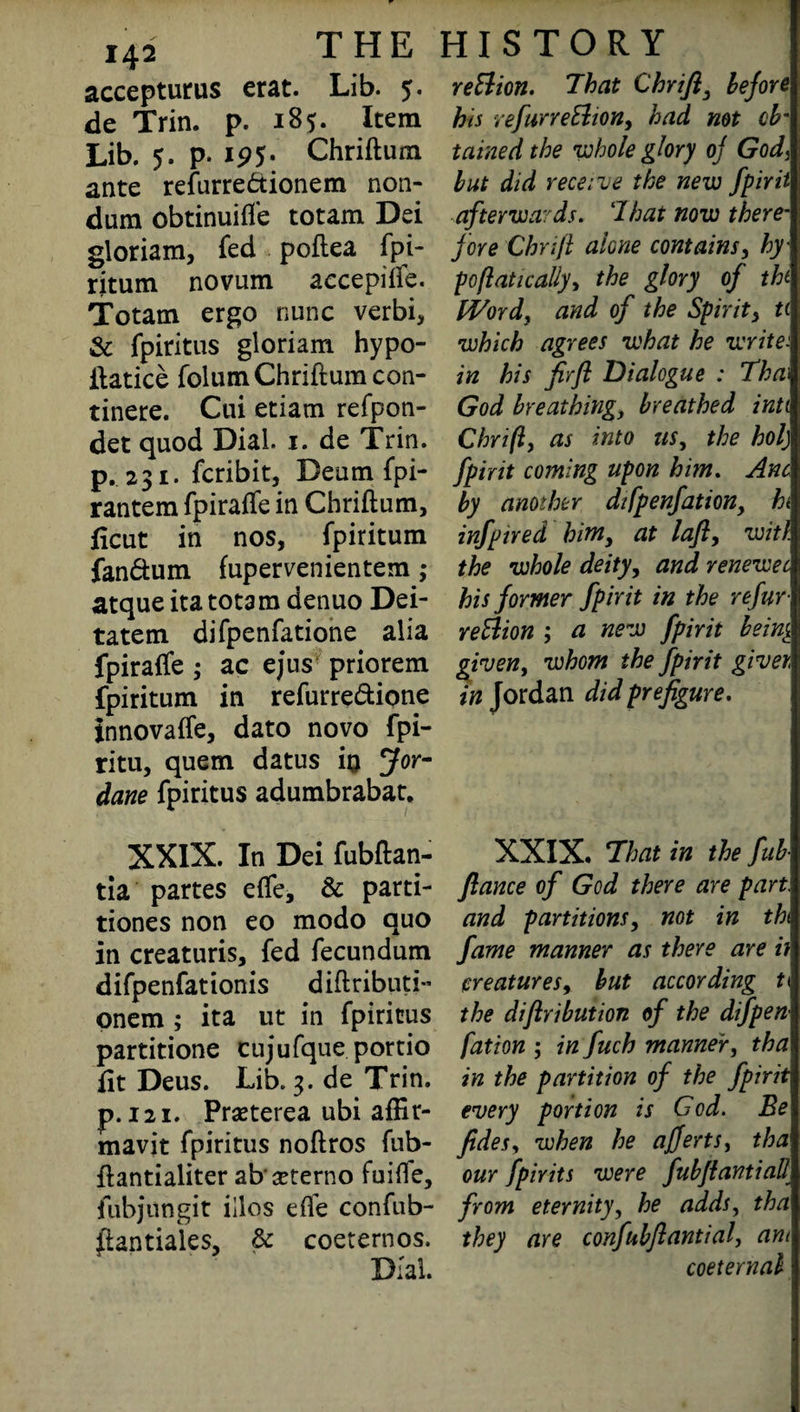 142 accepturus erat. Lib. 5. de Trin. p. 185. Item Lib. 5. p. ip5- Chriftum ante refurre&ionem non- dum obtinuifl'e totam Dei gloriam, fed poftea fpi¬ ritum novum aecepifte. Totam ergo nunc verbi, & fpiritus gloriam hypo- ftatice folum Chriftum con- tinere. Cui etiam refpon- det quod Dial. 1. de Trin. p.231. fcribit, Deumfpi- rantem fpiraffe in Chriftum, ficut in nos, fpiritum fan&um fupervenientem; atque ita totam denuo Dei- tatem difpenfatione alia fpiraffe ; ac ejus priorem fpiritum in refurre&ione innovaffe, dato novo fpi- ritu, quern datus in Jor- dane fpiritus adumbrabat. XXIX. In Dei fubftan- tia partes effe, & parti- tiones non eo modo quo in creaturis, fed fecundum difpenfationis diftributi- onem ; ita ut in fpiritus partitione cujufque portio fit Deus. Lib. 3. de Trin. p.121. Praeterea ubi afEr- mavit fpiritus noftros fub- ftantialiter abseterno fuiffe, ftibjungit illos efte confub- ffantiaies, & coeternos. Dial. reft ion. That Chrifty before his refurreEhon, had not ob¬ tained the •whole glory of God, but did receive the new fpirii afterwards. That now there¬ fore Chrifl alone contains, hy¬ poft at ic ally, the glory of tht Word, and of the Spirit, ti which agrees what he writer in his firfl Dialogue : Tha\ God breathing, breathed inti Chrifl, as into us, the hoi) fpirit coming upon him. Anc by another dtfpenfationy ht infptred himy at lafl, with the whole deity, and renewec his former fpirit in the refur re Elion ; a new fpirit bein$. given, whom the fpirit giver, in Jordan did prefigure. XXIX. That in the fub- fiance of God there are part, and partitions, not in tht fame manner as there are if creatures, but according 11 the diflribution of the difpen fation ; in fuch manner, tha in the partition of the fpirit every portion is God. Be fidesy when he ajjertsy tha our fpirits were fubflantiall from eternity, he adds, tha they are confubflantial, am coeternal