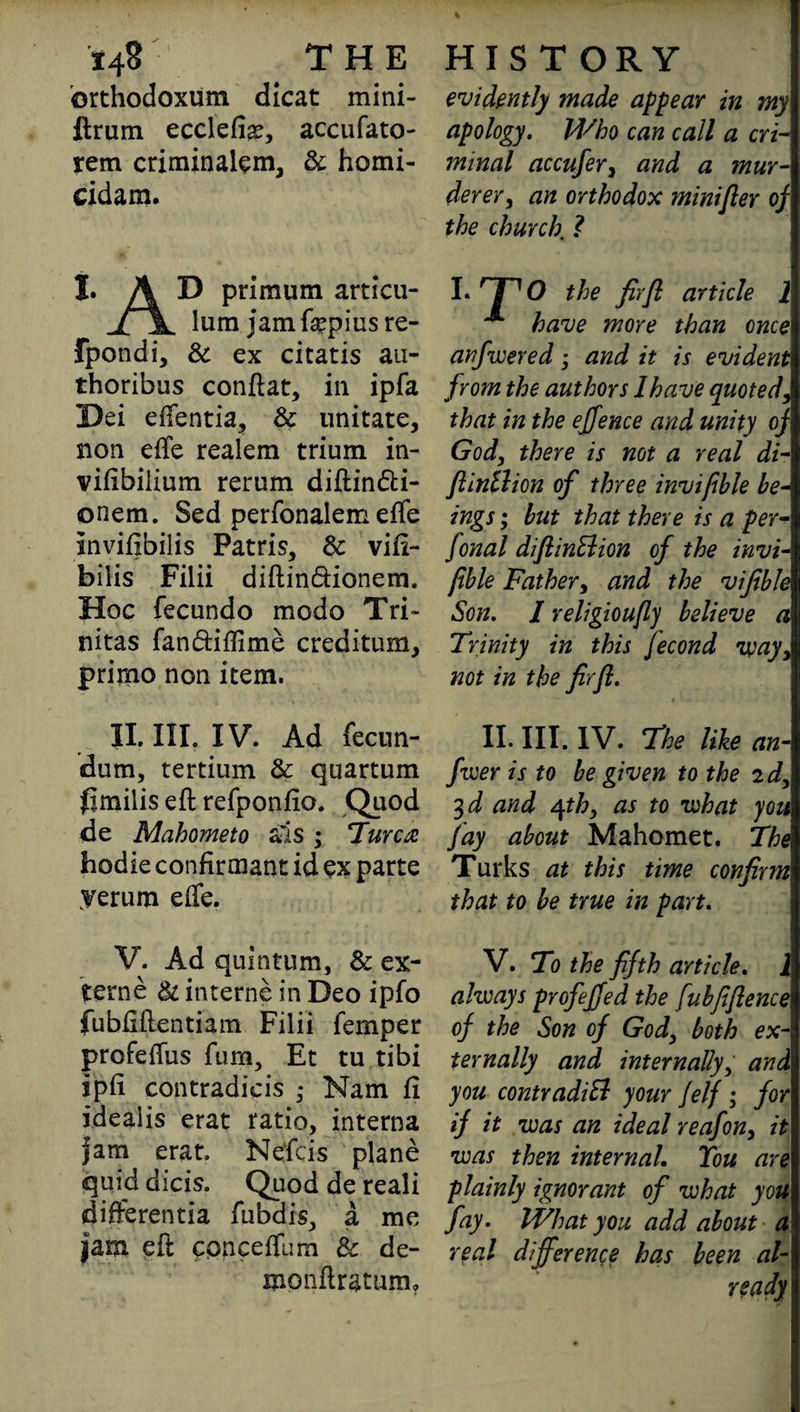 orthodoxum dicat mini- ftrum ecclefi^, accufato- rem criminaiem, & homi- cidam. 1, A D primum articu- ii lum jamfepiusre- fpondi, & ex citatis au- thoribus conftat, in ipfa Dei effentia, Sc imitate, non effe realem trium in- vifibiiium rerum diftindti- onem. Sed perfonalem effe Inviftbilis Fatris, & vifi- bilis Filii diftin&ionem. Hoc fecundo modo Tri- nitas fan&iflime creditum, primo non item. II. III. IV. Ad fecun- dum, tertium Sc quartum flmilis eft refponfio. Quod de Mahometo a'is ; Turcot hodie confirmant id ex parte yerum effe. V. Ad quintum, Sc ex- terne Sc interne in Deo ipfo fubftftentiam Filii Temper profeffus Turn, Et tu tibi ipft contradicis ; Nam ft ideaiis erat ratio, interna fam erat. Nefcis plane quid dicis. Quod de reali differentia fubdis, a me jam eft conceffum Sc de- monftratum. % evidently made appear in my apology. Who can call a cri¬ minal accufer, and a mur¬ derer, an orthodox minifler of the church, ? anfwered; and it is evident from the authors 1 have quoted, that in the effence and unity oj God, there is not a real di- flinllion of three invipble be¬ ings ; but that there is a per- fonal diflinElion of the invi¬ pble Father, and the vijible Son. I religioufy believe a Trinity in this jecond way, not in the firfi. II. III. IV. The like an- fiver is to be given to the 2d, 3d and 4th, as to what you fay about Mahomet. The Turks at this time confirm that to be true in part. V. To the fifth article. i always profejfed the fubfifience of the Son of God, both ex¬ ternally and internally, and\ you contradiB your jelf ; for if it was an ideal reafon, it was then internal. You are plainly ignorant of what you fay. What you add about a real difference has been al¬ ready