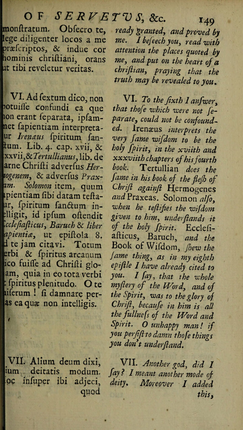 monftratum. Obfecro te, ready £ranted, andproved by lege diligenter locos a me me. 1 befeech you, read-with ovxi‘. riptos, Sc indue cor attention the 'places quoted by lominis chriftiani, orans me^ and put on the heart of a it tibi reveletur veritas. cbriftian! praying that the truth may be revealed to you* VI. Ad fextum dico, non lotuiffe confundi ea que ion erant feparata, ipfam- net fapienciam interpreta- ur Irenaus fpiritum fan- fcum. Lib. 4. cap. xvii, Sc :xxviijScTertullianus, lib. de arne Chrifti adverfus Her- togenem, Sc adverfus Prax- tm. Solomon item, quum ipientiam fibi datam tefta- ar, fpiritum fandum in- dligit, id ipfum oftendit '.cclefiafiicusy Baruch Sc liber apientia, ut epiflola 8. i te jam citavi. Totum srbi Sc fpiritus arcanum ico fuiffe ad Chrilli glo- am, quia in eo tota verbi : fpiritus plenitudo. O te liferum ! fi damnare per- as ea quae non intelligis. t VII. Alium deum dixi, ium deitatis modum. pp infuper ibi adjeci, quod VI. To the Jixth 1 anfwery that thofe which were not fe~ par ate3 could not be confound- ed. Irenseus interprets the very fame wifdom to be the holy fpirit, in the xviith and xxxviith chapters of his fourth book. Tertullian does the fame in his book of the flejh of Chrifl againfl Hermogenes and Praxeas. Solomon alfoy when he teftifies the wifdom given to him, underflands it of the holy fpirit. Eccleft- afticus, Baruch, and the Book of Wifdom, few the Jame thing, as in my eighth epifile 1 have already cited to you. 1 fay, that the whole my/iery of the Word, and of the Spirit, was to the glory of Chrifl, becaufe in him is all the fullnefs of the Word and Spirit. O unhappy man l if you perfiflto damn thofe things you dont underfland. VII. Another god, did 1 fay ? I meant another mode of deity. Moreover I added