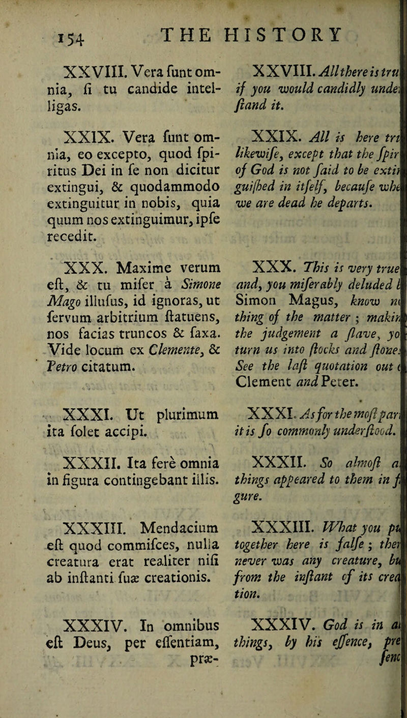 XXVIII. Vera flint om¬ nia, ft tu candide intei- ligas. XXIX. Vera funt om¬ nia, eo excepto, quod fpi- ritus Dei in fe non dicitur extingui, & quodammodo extinguitur in nobis, quia quum nos extinguimur, ipfe recedit. XXX. Maxime verum eft, & ru mifer a Simone Mago iliufus, id ignoras, ut fervum arbitrium ftatuens, nos facias truncos & faxa. Vide locum ex Clemente, 6c Tetro citatum. XXXI. Ut plurimum ita folet accipi. XXXII. Ita fere omnia in figura contingebant illis. XXXIII. Mendacium eft quod commifces, nulla creatura erat realiter nift ab inftanti (ux creationis. XXXIV. In omnibus eft Deus, per effentiam, pra> X XVIII. All there is tru if you would candidly unde\ fiand it. XXIX. All is here tn likewife, except that the fpir of God is not f 'aid to be exti) guifhed in itfelf., becaufe whc we are dead he departs. XXX. This is very true I and, you mifer ably deluded l Simon Magus, know m thing of the matter ; makih the judgement a flave, yo turn us into flocks and flonei See the lafl quotation out i Clement and Peter. # XXXI, As for the mofipan it is fo commonly under flood. XXXII. So almofl a, things appeared to them in f gure. XXXIII. What you pi together here is falfe ; they never was any creature, bu from the infant cf its crec\ tion. XXXIV. God is in ai things, by his effence, pre fine