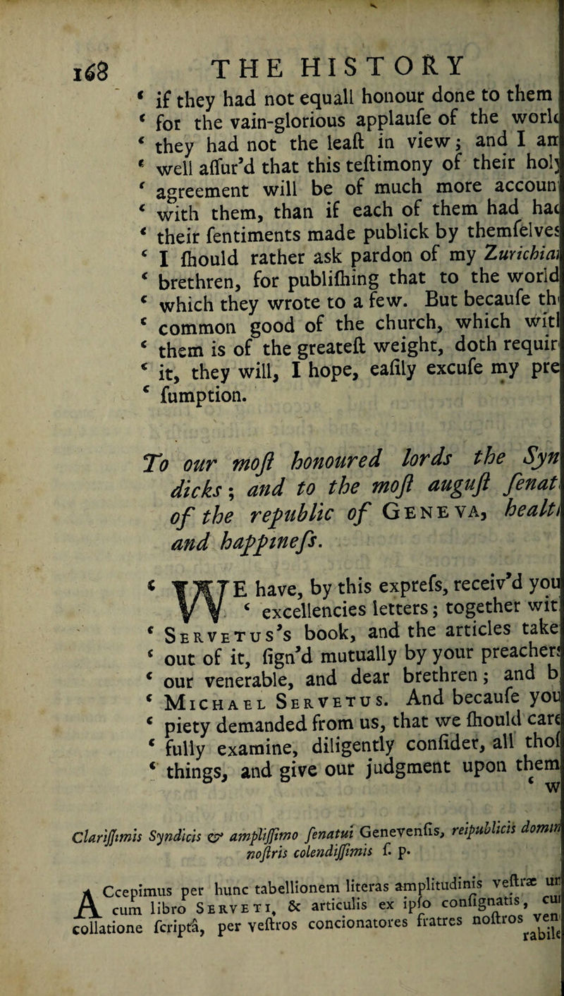 * if they had not equall honour done to them « for the vain-glorious applaufe of the work ‘ they had not the leaft in view; and I ait * well allur’d that this teftimony of their ho!; ( agreement will be of much more accoun ‘ with them, than if each of them had hat « their fentiments made publick by themfelves ‘ I fhould rather ask pardon of my Zurkhiai ‘ brethren, for publiihing that to the world * which they wrote to a few. But becaufe th ‘ common good of the church, which witl ‘ them is of the greateft weight, doth requir ‘ it, they will, I hope, eafrly excufe my pre * fumption. To our moft honoured lords the Sjn\ dicks; and to the tnofl augujl fenat of the republic of Geneva, health and happnefs. * JKJE have, by this exprefs, receiv’d you V V ‘ excellencies letters; together wit! * Servetus’s book, and the articles take ‘ out of it, fign’d mutually by your preachers * our venerable, and dear brethren; and b * Michael Servetus. And becaufe you * piety demanded from us, that we fliould cart « fully examine, diligently conlider, all thol ‘ things, and give our judgment upon them w Clarifftmis Syndicis & ampliftmo fenatm Genevenfis, reipMcis domm noftris colendijfimis £ p* ACcepimus per hunc tabellionem literas amplitudmis veftrae ur cum libro Serveti, & articulis ex ipfo confignans, cui collatione fcripra, per veftros condonatores fratrcs noftros Ve“'