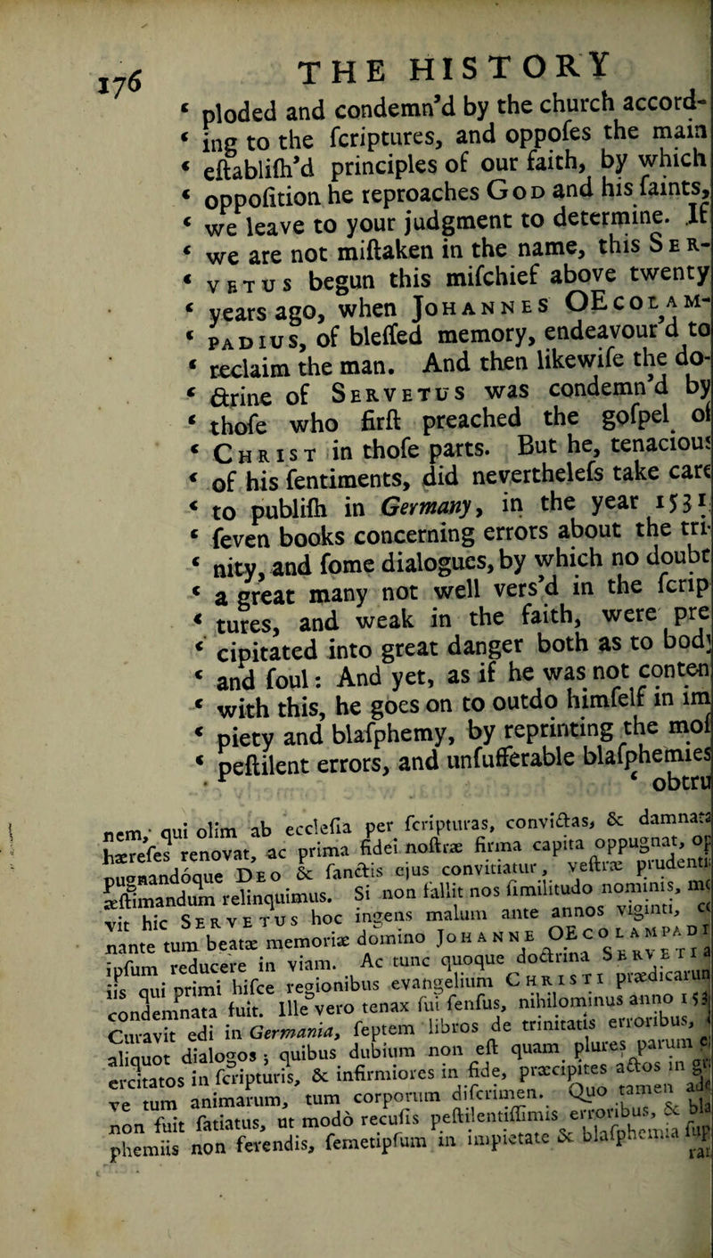 ‘ ploded and condemn’d by the church accord- * jna to the fcriptures, and oppofes the main ‘ eftablifh’d principles of our faith, by which * oppofition he reproaches God and his faints, « we leave to your judgment to determine. If « we are not miftaken in the name, this S e r- « vbtus begun this mifchief above twenty ‘ years ago, when Johannes OEcolam- « padius, of bleffed memory, endeavour d to « reclaim the man. And then likewife the do- « Grille of Servetus was condemn d by * thofe who firft preached the gofpel ol « Christ in thofe parts. But he, tenacious ‘ of his fentiments, did neverthelefs take cart « to publilh in Germany, in the year 1531: « feven books concerning errors about the tri- ‘ nitv. and fome dialogues, by which no doubt ‘ a great many not well vers’d in the fcnp « tures, and weak in the faith, were pre ‘ cipitated into great danger both as to bod; « and foul: And yet, as if he was not conten « with this, he goes on to outdo himfelf m im « piety and blafphemy, by reprinting the mol * peftilent errors, and unfufferable blafphemies r ‘ obtru „,m. ou; 0i;m ab ecclefia per fcripturas, conviftas, Sc damnata teTefes renovat, ac prima fidei.noftr* firma capita oppugnat, of omndonue Deo Sc fa net is ejus convitiatur, veftrs piudenti. Iftlmandum relinquimus. Si non fall it nos fimilitudo nomims, me • ■' Sfrvetus hoc ingens malum ante annos viginti, c( antemm. beatx memori* domino Johahmb ipfum reducere in viam. Ac tunc quoque doflana S^E r nll: hifee reaionibus evangelium Christi pueaicaiun condemnata fuit. Ille vero tenax fui fenfus, mhilommus annoi si Curavit edi in Germania, feptem libros de trimtatis etioubu., i alinuot dialogs • quibus dubium non eft quam plur.es patu erdtatos in fenptuds. Sc infirmiores in fide, precimtes aftos .nj. ve turn animarum, turn corpormn difcnmen. Quo tarn non fuit fatiatus, m mode recufis peftilennffitms erronb ^ & b