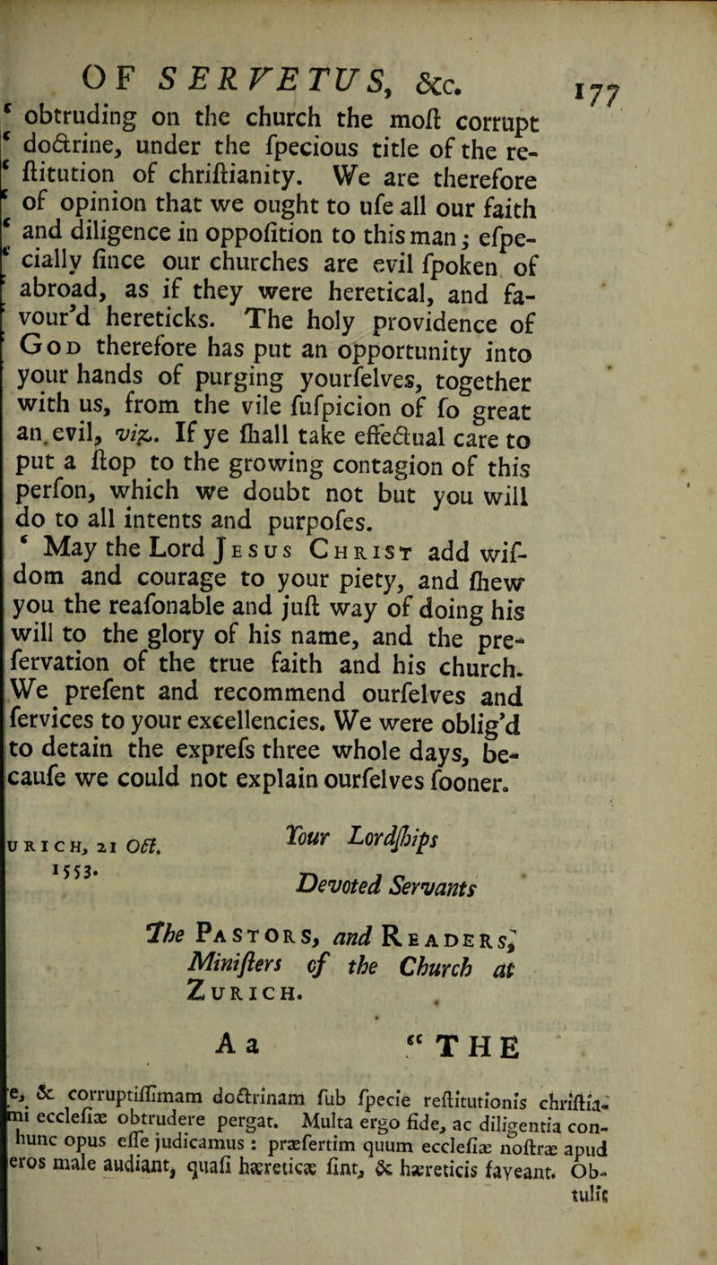 obtruding on the church the mod: corrupt do&rine, under the fpecious title of the re- ftitution of chriftianity. We are therefore 15 of opinion that we ought to ufe all our faith | and diligence in opposition to thisman; espe¬ cially fince our churches are evil fpoken of abroad, as if they were heretical, and fa¬ vour'd hereticks. The holy providence of God therefore has put an opportunity into your hands of purging yourfelves, together with us, from the vile fufpicion of fo great an. evil, vi^. If ye (hall take effedual care to put a hop to the growing contagion of this perfon, which we doubt not but you will do to all intents and purpofes. ‘ May the Lord Jesus Christ add wif- dom and courage to your piety, and fhew you the reafonable and juft way of doing his will to the glory of his name, and the pre¬ servation of the true faith and his church. Weprefen t and recommend ourSelves and Services to your excellencies. We were oblig'd to detain the exprefs three whole days, be- caufe we could not explain ourSelves Sooner. U R I C H, 21 o#. 15 5 3» Tour Lordfiips Devoted Servants Ihe Pastors, and Readers,’ Minifters of the Church at Zurich. A 2 €C THE l77 & corruptifllmam doftrinam Tub fpecie reflltutionis chnflia- ■m1 ecclefix obtrudere pergat. Multa ergo fide, ac diligentia con- hunc opus elie judicamus: prsefertim quum ecclefis noftrce apud eros male audiant, quafi haereticaj fint, & hsereticis fayeant. Ob- tub’s