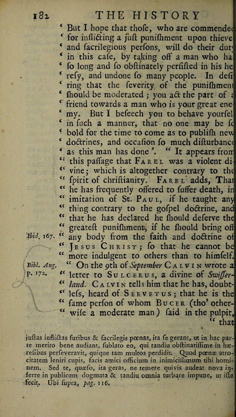 c Bat I hope that thofe, who are commendet * for infliding a juft punifhment upon thieve c and facrilegious perfons, will do their dut; e in this cafe, by taking off a man who ha 4 fo long and fo obftinately perfifted in his he * refy, and undone fo many people. In deft c ring that the feverity of the punifhmeni c fhould be moderated ; you ad the part of < c friend towards a man who is your great ene ‘ my. But I befeech you to behave yourfel c in fuch a manner, that no one may be fc * bold for the time to come as to publifh nevt c dodrines, and occafion fo much difturbanct * as this man has done 5. <c It appears froir this paffage that Farel was a violent di- *c vine; which is altogether contrary to the <s fpirit of chriftianity. Farel adds. That <c he has frequently offered to fuffer death, in <c imitation of St. Paul, if he taught any <c thing contrary to the gofpel dodrine, and €e that he has declared he fhould deferve the <c greateft punifhment, if he fhould bring oft tyd. l67- cc any body from the faith and dodrine of > <c Jesus Christ; fo that he cannot be cc more indulgent to others than to himfelf. Blbl. Ang. cc On the pth of September Calvin wrote a P* T72' ffC letter to Sulcerus, a divine of Swifter- ‘c land. Calvin tells him that he has, doubt- <c lefs, heard of Servetus; that he is the <c fame perfon of whom B u c e r (tho* other- “ wife a moderate man) faid in the pulpit, that •• .. ** f juftas inflt&as furibus 8c facrilegis poenas, ita fe gerant, trt in hac par¬ te raerito bene audiant, fublato eo, qui tandiu obftinatiflime in hce- rexibus perfeveravit, quique tam multos perdidit. Quod pcenx atro- citatem leniri cupis, facis amici officium in inimiciflioium tibi homi- nem. Sed te, qutefo, ita geras, ne temere quivis audeat nova in- ferre in publicum dogmata & tandiu omnia turbare impune, ut ifte