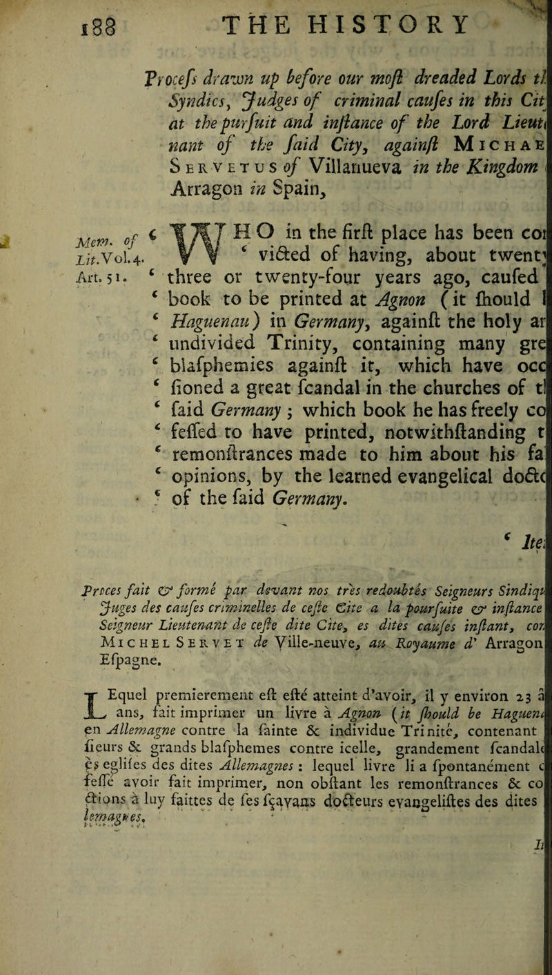 Vrocefs drawn up before our moft dreaded Lords tl Syndics, Judges of criminal caufes in this Cit at the purfuit and inftance of the Lord Lieuti nant oj the faid City, againjl Michae Servetus of Villanueva in the Kingdom < Arragon in Spain, h’rni. of c T7f7 HO in the firft place has been cot Lit.voU. V v c vi&ed of having, about twenty An. 5i* c three or twenty-four years ago, caufed c book to be printed at Agnon (it fhould 1 * Haguenau) in Germany, againft the holy ar £ undivided Trinity, containing many gre £ blafphemies againft it, which have occ ‘ fioned a great fcandal in the churches of tl £ faid Germany ; which book he has freely co £ felfed to have printed, notwithftanding t c remonftrances made to him about his fa c opinions, by the learned evangelical do&c • * of the faid Germany. ‘ he i i Prices fait CT forme par devant nos tres redoubtes Seigneurs Sindiqt ffuges des caufes criminelles de cefle Cite a la pourfuite zr infiance Seigneur Lieutenant de cefie dite Cite, es dites caufes infant, cor. Michel Servet de Vil!e~neuve, au Royaume d' Arragon Efpagne. LEquel premierement eft efte atteint d’avoir, il y environ 23 a ans, fait imprimer un livre a Agnon (it fhould be Haguem pn Allemagne contre la fainte 6c individue Trinite, contenant iieurs 6c grands blafphemes contre icelle, grandement fcandak ps eglifes des dites Allemagnes: lequel livre li a fpontanement c fefle avoir fait imprimer, non obftant les remonftrances 6c co ddons a luy faittes de fes f$ayans dofteurs eyacgeliftes des dites lemagures. h