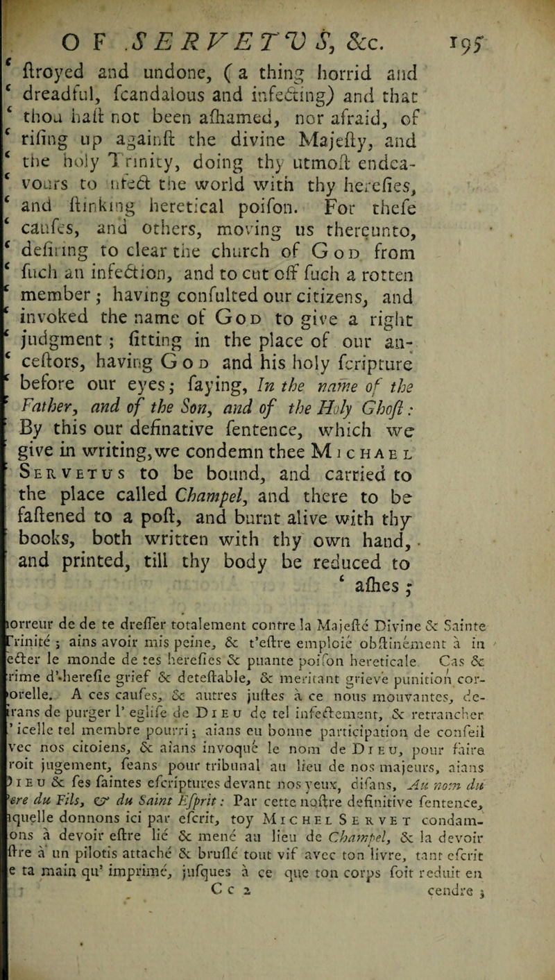 ‘ ftroyed and undone, (a thing horrid and c dreadful, fcandaious and infecting) and that thou hail: not been afhamed, nor afraid, of c rifing up againft the divine Majefty, and the holy T rinity, doing thy utmott endea- c vours to nted the world with thy herefies, ‘ and (linking heretical poifon. For thefe ‘ catifes, and others, moving us thereunto, ‘ defiling to clear the church of God from c fitch an infection, and to cut off fuch a rotten c member; having confulted our citizens, and c invoked the name of God to give a right ‘ judgment ; fitting in the place of our an- c ceftors, having God and his holy feripture f before our eyes; faying, In the name of the Father, and of the Son, and of the Holy Ghofl: By this our definative fentence, which we give in writing, we condemn thee Michael Servetus to be bound, and carried to the place called Champel, and there to be fattened to a poft, and burnt alive with thy books, both written with thy own hand, and printed, till thy body be reduced to ‘ allies “ jorreur de de te drefier totalement contre la Majefte Divine 5c Sainte frinite j ains avoir mis peine., 5c t’eftre emploie obfiinement a in eder le monde de tes heretics 5c puante poifon hereticale Cas & rime d’dierefie grief 5c deteftable, oc meritant grieve punition cor- •orelle. A ces caufes, 5c autres juftes a ce nous mouvantes^ de- irans de purger 1’ eglife de Dieu de tel infeftement, 5c retrancher ’icelle tel membre pourrij aians eu bonne participation de confeil vec nos citoiens, 5c aians invoque le nora de Dieu, pour fhira roit jugement, feans pour tribunal au lieu de nos majeurs, aians )ieu 5c fes faintes eferipturesdevant nosveux, difans, Au noin du 'ere du Fils, e?’ du Saint Efprit: Par cette nqftre definitive fentence^ iquelle donnons ici par eferit, toy Michel Servet condam- ons a devoir eftre lie 5c mene au lieu de Champel, 5c la devoir fire a un pilotis attache 5c brufie tout vif avec ton livre, tanr eferit e ta main qu! imprime, jnfques a ce que ton corps foit reduit en