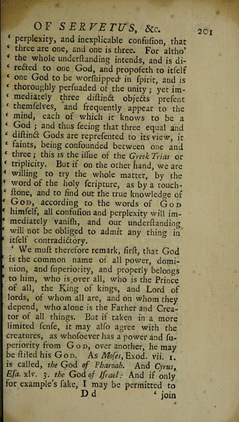c perplexity, and inexplicable confufion, that c three are one, and one is three. For altho’ c the whole underffanding intends, and is di¬ rected to one God, and propofeth to itfelf c one God to be worshipped* in fpirit, and is ( thoroughly perfuaded of the unity ; yet im- ‘ mediately three diffinCt objects prefect £ themfelves, and frequently appear to the c mind, each of which it knows to be a c Ood ; and thus feeing that three equal and c ciiffinCf Gods are reprefented to its view, it * faints, being confounded between one and c three; this is the itfue of the Greek Trias or * triplicity. But if on the other hand, we are c willing to try the whole matter, by the r word of the holy fcripture, as by a touch- c ffone, and to find out the true knowledge of c God, according to the words of God * himfelf, all confufion and perplexity will im¬ mediately vanifli, and our underffanding c will not be obliged to admit any thing in c itfelf contradictory. We muff therefore remark, firfl, that God is the common name of all power, domi- c nion, and fuperiority, and properly belongs c to him, who is over all, who is the Prince : of all, the King of kings, and Lord of lords, of whom all are, and on whom they depend, who alone is the Father and Crea¬ tor of all things. Bat if taken in a more limited fenfe, it may alfo agree with the creatures, as whofoever has a power and fu¬ periority from God, over another, he may be ffiled his God. As Mofes,Exod. vii. i. is called, the God of Yharoah. And Cyrus, Efa. xlv. 3. the God of lfrael: And if only for example’s fake, I may be permitted to D d ‘ join