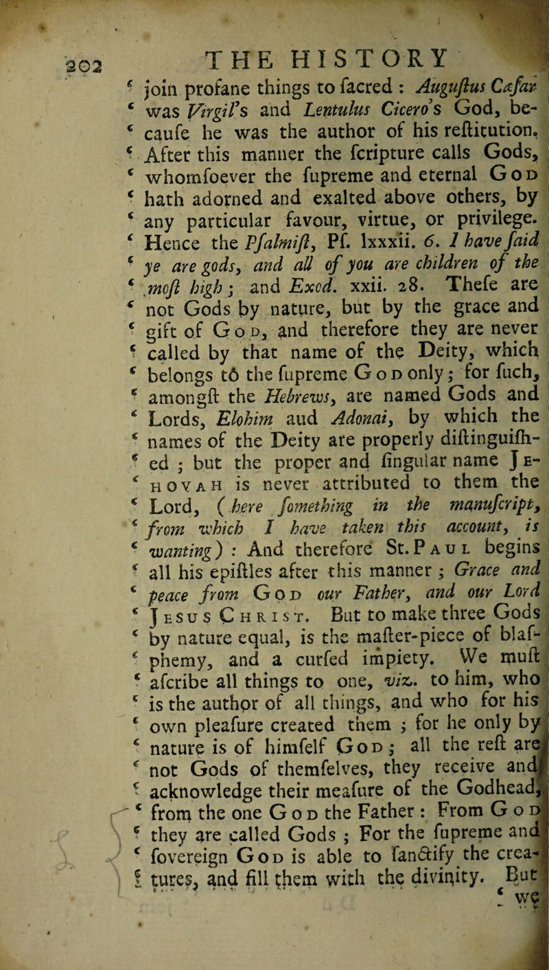 : THE HISTORY ^ : join profane things to facred : Auguftus Cafar 1 was Virgil's and Lentulus Ciceros God, be- ; caufe he was the author of his reftitution, : After this manner the fcripture calls Gods, ■ whomsoever the Supreme and eternal God : hath adorned and exalted above others, by ’ any particular favour, virtue, or privilege. : Hence the Pfalmifl, PS. lxxxii. 6. 1 have /aid ’ ye are gods, and all of you are children oj the c .mofl high; and Excd. xxii. 28. Thefe are r not Gods by nature, but by the grace and c gift of God, and therefore they are never ■ called by that name of the Deity, which e belongs t6 the Supreme God only; lor Such, anion gft the Hebrews, are named Gods and * Lords, Elohim aud Adonai, by which the * names of the Deity are properly diftinguifh- * ed ,* but the proper and fingular name J e- * hoy ah is never attributed to them the e Lord, (here fomething in the manufcript, ‘ from which I have taken this account, is c wanting) : And therefore St.Paul begins * all his epifties after this manner ; Grace and e peace from God our Father, and our Lord * Jesus Christ. But to make three Gods * by nature equal, is the mafter-piece of blaf- € phemy, and a curfed impiety. VVe ipuft c afcribe all things to one, viz,, to him, who c is the author of all things, and who for his € own pleaSure created them ; for he only by € nature is of himfelf God,* all the reft are r not Gods of themfelves, they receive andj acknowledge their meafure of the Godhead, from the one God the Father : From God they are called Gods ; For the Supreme and c Sovereign God is able to fan&ify the crea* ! tures, and fill them with the divinity. But * we