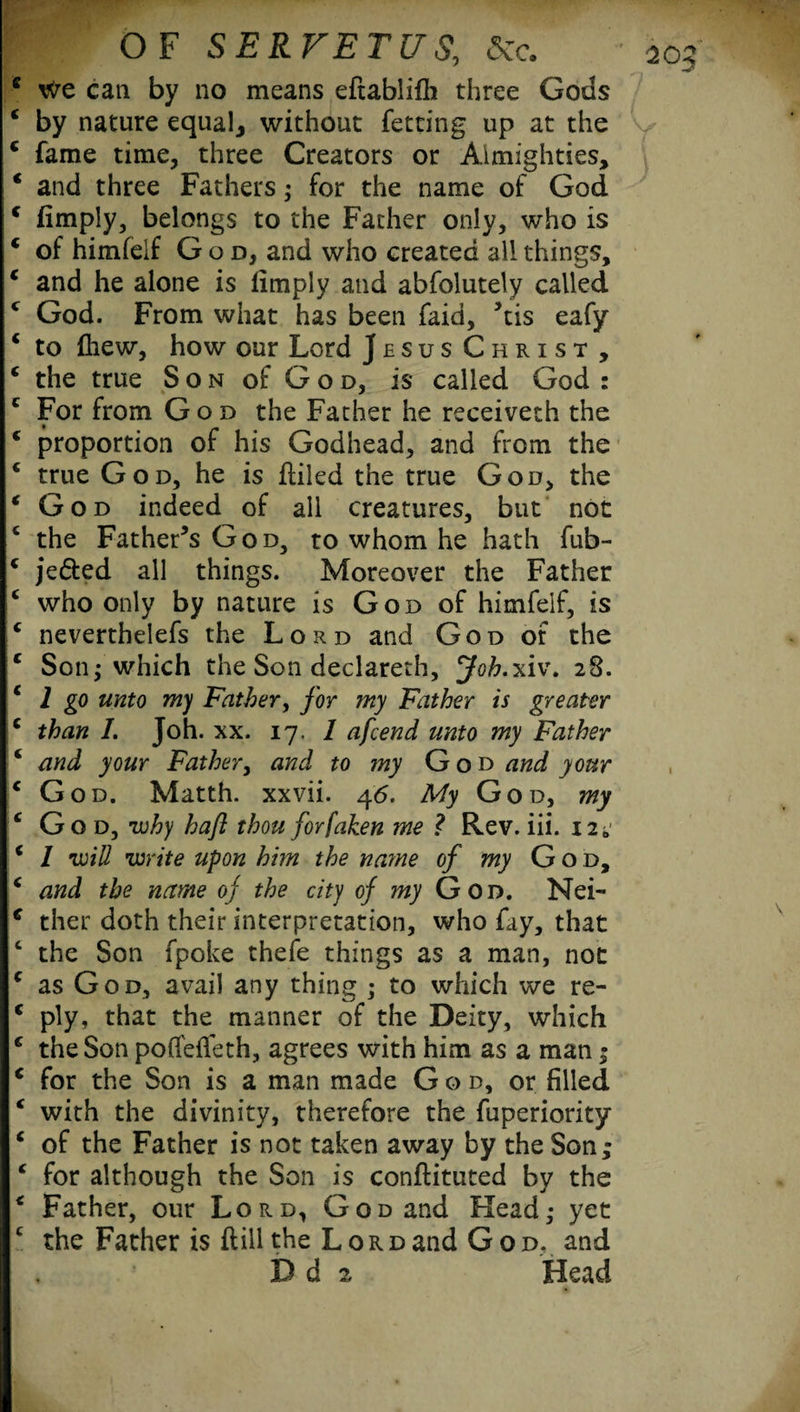 We can by no means eftablilli three Gods by nature equal* without fetting up at the fame time, three Creators or Almighties, and three Fathers; for the name of God (imply, belongs to the Father only, who is of himfeif God, and who created all things, and he alone is limply and absolutely called God. From what has been faid, ’tis eafy to (hew, how our Lord Jesus Christ , the true Son of God, is called God : For from God the Father he receiveth the proportion of his Godhead, and from the true God, he is (tiled the true God, the God indeed of all creatures, but not the Father’s God, to whom he hath fub- jedted all things. Moreover the Father who only by nature is God of himfeif, is neverthelefs the Lord and God of the Son; which the Son declareth, jfo&.xiv. 28. 1 go unto my Father, for my Father is greater than /. Joh. xx. 17. 1 afcend unto my Father and your Father, and to my God and your God. Matth. xxvii. 46. My God, my God, why haft thou forfaken me ? Rev. iii. 12* I will write upon him the name of my G 0 d, and the name of the city of my Gon. Nei¬ ther doth their interpretation, who fay, that the Son fpoke thefe things as a man, not as God, avail any thing ; to which we re¬ ply, that the manner of the Deity, which the Son poffeffeth, agrees with him as a man; for the Son is a man made G o d, or filled with the divinity, therefore the fuperiority of the Father is not taken away by the Son; for although the Son is conftituted by the Father, our Lord, God and Head; yet the Father is dill the Lord and God. and D d 2 Head