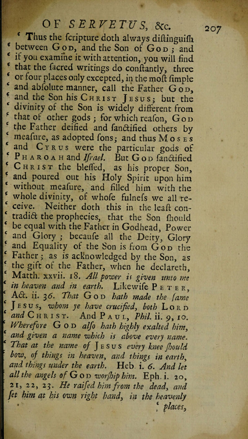 P*^Eyr;: .• c Thus the fcripture doth always diflinguifli c between God, and the Son of God ; and c if you examine it with attention, you will find c that the facred writings do conftantly, three ( or four places only excepted, in the mod fimple c and abfolute manner, call the Father God, c and the Son his Christ Jesus; but the ( divinity of the Son is widely different from f that of other gods ; for which reafon, God the Father deified and fandiified others by ‘ meafure, as adopted fons; and thus Moses and Cyrus were the particular gods of Pharoah and lfrael. But God fandtified * Christ the bleffed, as his proper Son, and poured out his Holy Spirit upon him c without meafure, and filled him with the 6 whole divinity, of whofe fulnefs we all re- * ceive. Neither doth this in the lead con- c tradid the prophecies, that the Son fhould be equal with the Father in Godhead, Power and Glory ; becaufe all the Deity, Glory ‘ and Equality of the Son is from God the c Father • as is acknowledged by the Son, as ‘ the gift of the Father, when he declareth, Matth. xxvii. 18. All power if given unto me c in heaven and in earth, Likewife Peter, Act. ii. 35. That God hath made the fame J e s u s, whom ye have crucified, both Lord C and Christ. And Paul, Phil. ii. 9, 10. Wherefore God alfo hath highly exalted him, and given a name which is above every name. That at the name of J e s u s every knee fhould bow, of things in heaven, and things in earth, and things under the earth. Heb. i. 6. And let all the angels of G od worfhiphm. Eph. i. 20, 21, 22, 23. He raifed him from the dead, and fet him at his own right handy in the heavenly * {bacesy