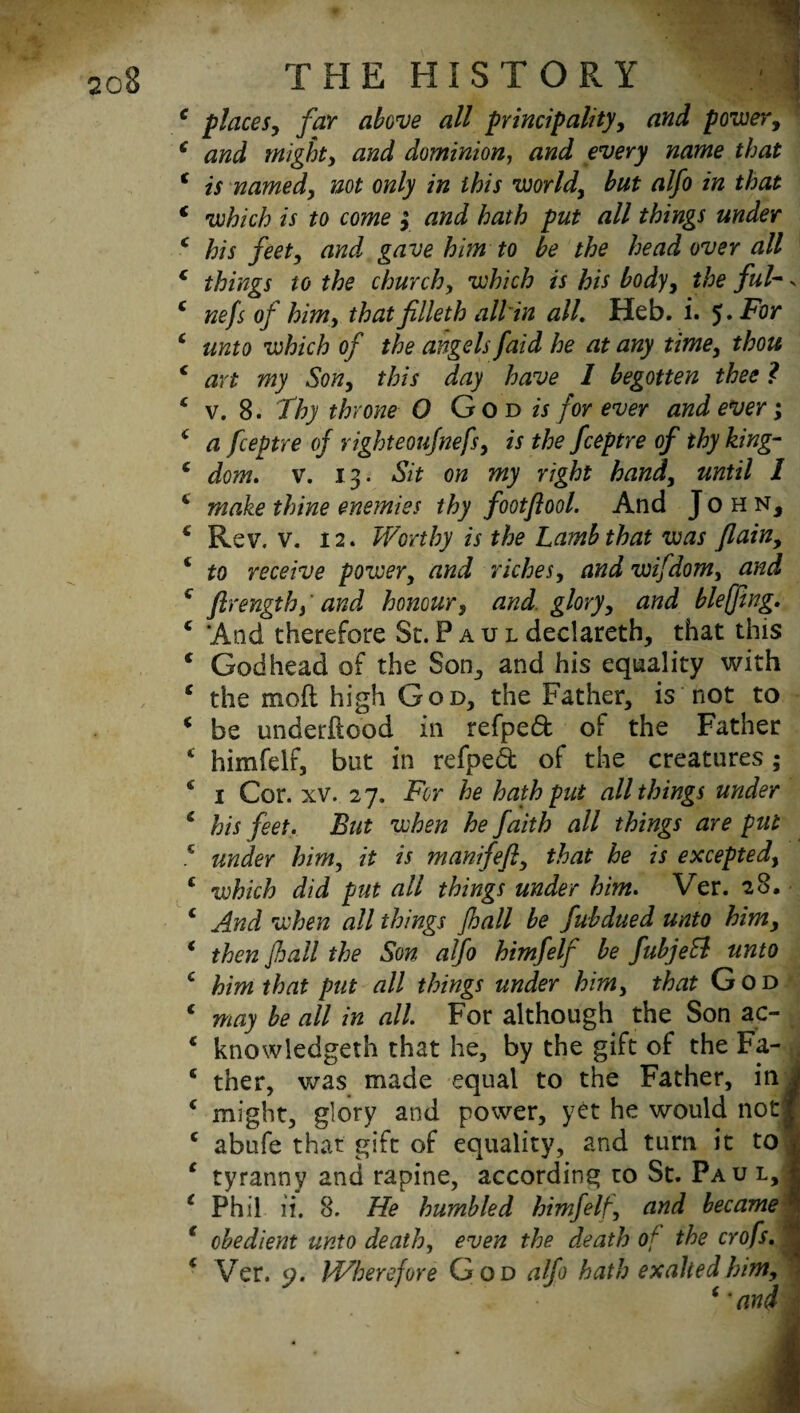 c places, far above all principality, rzfti power, * and mighty and dominion, and every name that f is named, not only in this world, but alfo in that * which is to come 3 and hath put all things under c his feet, and gave him to be the head over all c things to the churchy which is his body, the ful- s 4 nefs of him, that filleth all in all. Heb. i. 5* T'or 4 unto which of the angels/aid he at any time, thou c art my Son, this day have I begotten thee ? * v. 8. Thy throne O God is for ever and ever; 4 a fceptre of righteoufnefs, is the fceptre of thy king- c dom. v. 13. Sit on my right hand, until 1 4 make thine enemies thy footflool. And John, 4 Rev. v. 12. Worthy is the Lamb that was flain, 4 to receive power, and riches, and wifdom, and 4 ftrengthy' and honour, and glory, and bleffing. 4 And therefore St. P a u l declareth, that this 4 Godhead of the Son, and his equality with 4 the moil high God, the Father, is not to 4 be underftood in refpeft of the Father 4 himfelr, but in refpedt of the creatures; 4 1 Cor. xv. 27. For he hath put all things under 4 his feet. But when he faith all things are put 4 under him, it is manifeft, that he is excepted, 4 which did put all things under him. Ver. 28. 4 And when all things {hall be fubdued unto him, 4 then Jhall the Son alfo himfelf be fubjeB unto 4 him that put all things under him, that God 4 may be all in all For although the Son ac- 4 knowledgeth that he, by the gift of the Fa- 4 ther, was made equal to the Father, in J 4 might, glory and power, yet he would not| 4 abufe that gift of equality, and turn it tol 4 tyranny and rapine, according to St. Paul,! 4 Phil ii. 8. He humbled himfelt, and became4 4 obedient unto death, even the death of the crofs. , 4 Ver. 9. IVherefoYe God alfo hath exalted him, 4 ‘ and