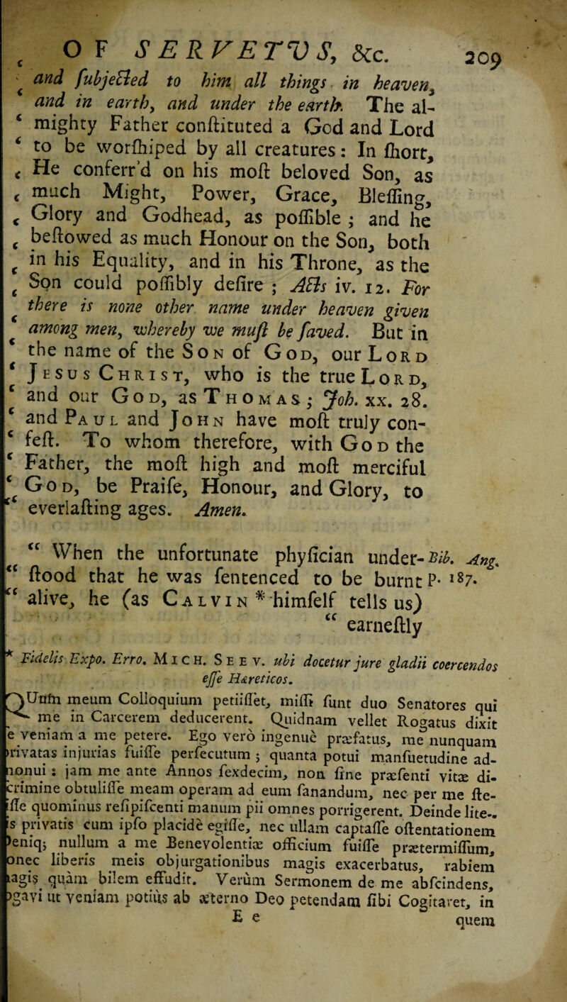 < &nd fubjecied to him all things in heaven, and in earth, and under the earth The al¬ mighty Father conftituted a God and Lord * to be worftiiped by all creatures: In fhort, < He conferr’d on his moft beloved Son, as < much Might, Power, Grace, Bleffing, < Glory and Godhead, as poflible ; and he c beftowed as much Honour on the Son, both t his Equality, and in his Throne, as the t Son could poflibly defire ; ABs iv. 12. For there is none other name under heaven given among men, whereby we mufi be Javed. But in the name of the Son of God, our Lord Jesus Christ, who is the true L o R d, and our God, as T h om as ; yoh. xx. 28. c and Paul and JoHxN have moft truly con- feft. To whom therefore, with God the € Father, the moil high and moft merciful c( God, be Praife, Honour, and Glory, to ‘ everlafting ages. Amen. When the unfortunate phyfician under- sib. Ang. “ ftood that he was fentenced to be burnt P- l87* cc alive, he (as Ca l vi n * himfelf tells us) “ earneftly FAeks Expo. Erro. Mich. Se e v. ubi docetur jure gladii coercendos ejfe H&reticos. QUiifn meum Colloquium petiiflet, milfi funt duo Senatores qui . me in Carcerem deducerent. Quidnam vellet Rocratus dixit e veniam a me petere. Ego vero ingenue prsfatus, m^nunquam ►nvatas mjurias fuifle perfecutum ; quanta potui manfuetudine ad- nonui s jam me ante Annos fexdecim, non fine pra:fenti vitee di- crimine obtulifle meam operam ad eum fanandum, nec per me fte- ille quominus refipifeenti manum pii omnes porrigerent. Deinde lite-. [s pnvatis cum ipfo placide egifie, nec ullam captafTe oftentationem )eniq$ nullum a me JBetievolentiae oificium fuille prstermiflum, onec liberis meis objurgationibus magis exacerbatus, rabiem Lagi§ quam bilem effudir. Verum Sermonem de me abfeindens, )gavi in veniam potifis ab afterno Deo petendara fibi Cogitaret, in E e quem