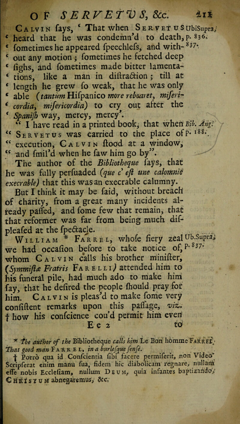 I OF S E RVETV S, 8cc. tii Galvin fays, c That when Ser vet uSubiSupra; € heard that he was condemn’d to death, p.836. * fometimes he appeared fpeechlefs, and with-8 3 7*. c out any motion ; fometimes he fetched deep c fighs, and fometimes made bitter lamenta- € tions, like a man in diftra&ion ; till at € length he grew fo weak, that he was only c able (frmwrcHifpanico more rebmret, miferi- ‘ cordicty mifericordia) to cry out after the * Spanijh way, mercy, mercy’. “ I have read in a printed book, that whcnBib. Angl <( Servetus was carried to the place ofP-l88°. <c execution, Calvin flood at a window, <c “and fmil’d when he faw him go by”. The author of the Bibliotheque fays, that he was fully perfuaded (que c eft me calomnie execrable) that this was an execrable calumny. But I think it may be faid, without breach of charity, from a great many incidents al¬ ready paffed, and fome few that remain, that that reformer was far from being much dif- pleafed at the fpedacje. William * Far re l, whofe fiery zeaIub-SuPra^ we had occafion before to take notice of, P*8370 whom Calvin calls his brother minifter, (Symmifta Fratris Farelli^ attended him to his funeral pile, had much ado to make him fay, that he defired the people fhould pray for him. C a l v 1 n is pleas’d to make fome very confident remarks upon this paffage, viz* f how his confcience cou’d permit him even E e 2 to * The author of the Bibliotheque calls him Le Bon homme FarreiN That good man Farrel. in a burlefyue fenfe. Porro qua id Confcientia fibi facere permiferit, non Video0 Scripferat enim manu fua, fidem hie diabolicam regnare, nullam eflfe nobis Ecclefiam, nullum Deum? quia infantes baptizahdoy € H K t s I u M abnegaremus* &c.