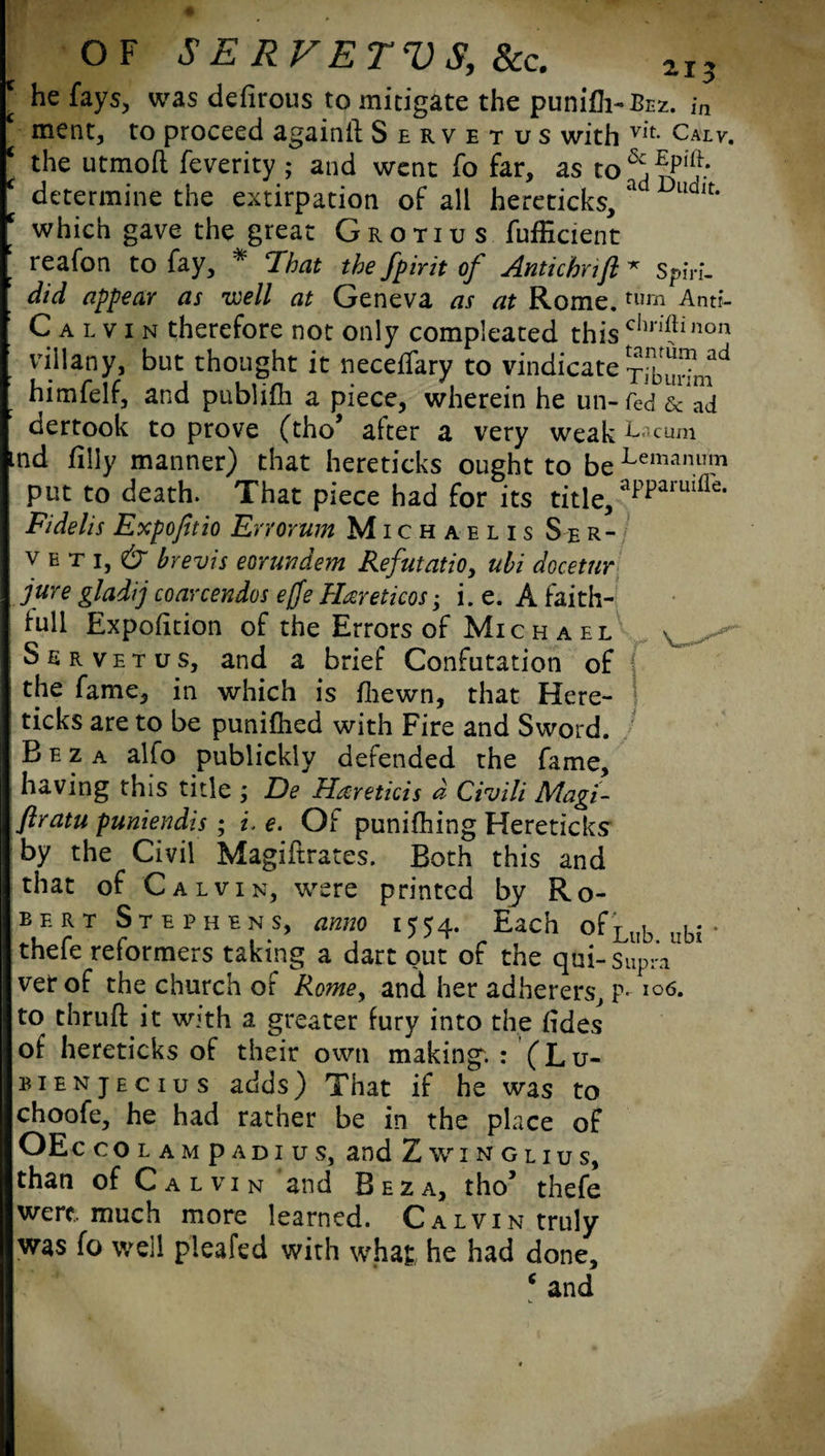 he fays, was defirous to mitigate the punifh-Bcz. ,*n ment, to proceed again!! Servetus with vit Calv. the utmoft feverity ; and went fo far, as to pre¬ determine the extirpation of all hereticks, a ud,t* which gave the great Grotius fufEcient reafon to fay, * That the fpirit of Antichrifl * sph-L did appear as well at Geneva as at Rome. tum Anti- Calvin therefore not only compleated this c,ln’?inon villany, but thought it neceffary to vindicate himfelf, and publifh a piece, wherein he un-fed & ad dertook to prove (tho* alter a very weak L^cum nd filly manner) that hereticks ought to beLemanu111 put to death. That piece had for its title, aPParuifle- Fidelis Expofitio Err ovum Michaelis Ser¬ ve t i, & hrevis eorundem Refutation ubi docetur jure gladij coarcendos efje Hareticos; i. e. A faith- lull Expofition of the Errors of Michael Servetus, and a brief Confutation of the fame, in which is fhewn, that Here- \ ticks are to be punifhed with Fire and Sword. B e z a alfo publickly defended the fame, having this title ; De Hxreticis d Civili Magi- flratu puniendis ; i. e. Of punifhing Hereticks by the Civil Magiftrates. Both this and that of Calvin, were printed by Ro¬ bert Stephens, anno 1554. Each ofLub vhi thefe reformers taking a dart out of the qui-Supra ver of the church of Rome, and her adherers, p. 106. to thru!! it w’th a greater fury into the fides of hereticks of their own making. : (Lu- bienjecius adds) That if he was to choofe, he had rather be in the place of OEc colampadius, and Zwinglius, than of Calvin and Beza, tho’ thefe were, much more learned. Calvin truly was fo well pleafed with what he had done, ‘and