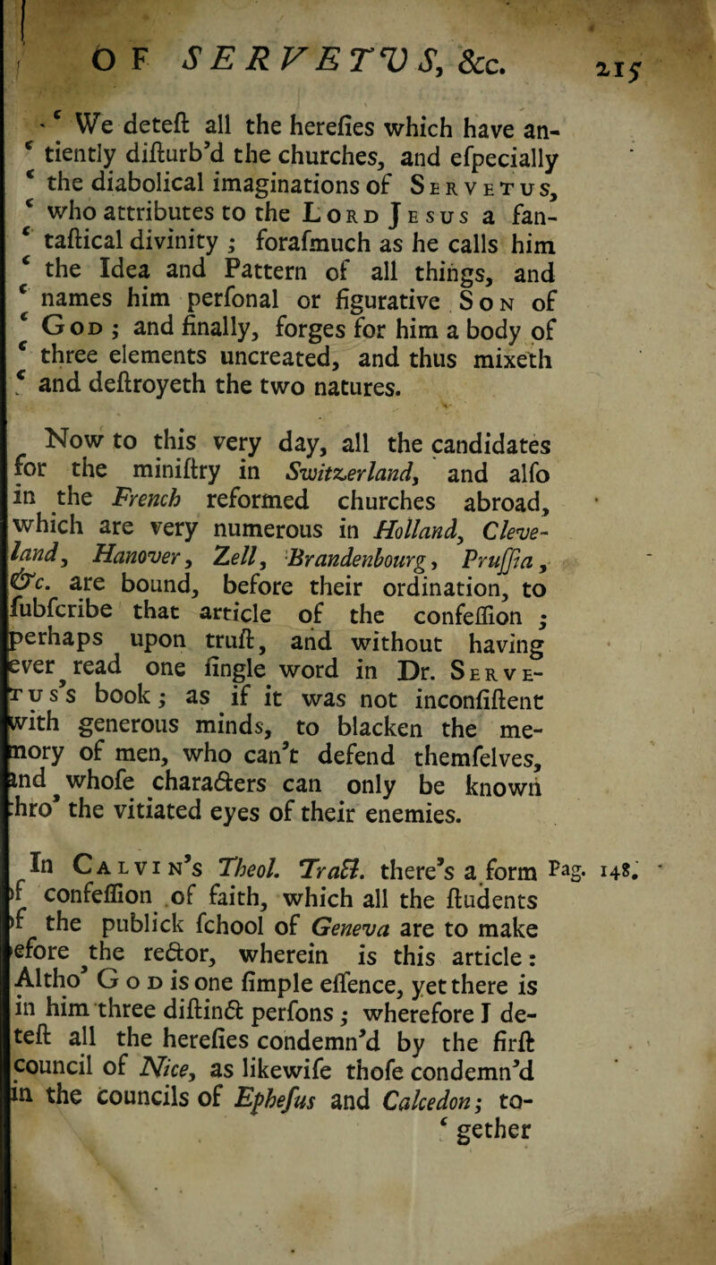 OF SERVETVS, See. ziS 'c We deteft all the herefies which have an- c tiently difturb’d the churches, and efpecially c the diabolical imaginations of Servetus, c who attributes to the Lord Jesus a fan- c taftical divinity ; forafmuch as he calls him ‘ the Idea and Pattern of all things, and * names him perfonal or figurative Son of God ; and finally, forges for him a body of c three elements uncreated, and thus mixeth c and deftroyeth the two natures. * ♦ i .4 ' , V- Now to this very day, all the candidates for the miniftry in Switzerland, and alfo In the French reformed churches abroad, which are very numerous in Holland, Cleve¬ land, Hanover, Zell, Brandenbourg, PruJJia, &c. are bound, before their ordination, to fubferibe that article of the confellion ; perhaps upon truft, and without having ever ^ read one fingle word in Dr. Serve- r u s s book; as if it was not inconfiftent with generous minds, to blacken the me- nory of men, who can’t defend themfelves, md^whofe chara&ers can only be known :hro the vitiated eyes of their enemies. In Calvin’s Theol. TraB. there’s a form H*. >f confeffion of faith, which all the Undents >f the publick fchool of Geneva are to make efore ^the redor, wherein is this article : Altho G o d is one fimple eftence, yet there is in him three diftinft perfons ,• wherefore I de¬ teft all the herefies condemn’d by the firft council of Nice, as likewife thofe condemn’d in the councils of Ephefus and Calcedon; to- ‘ gether