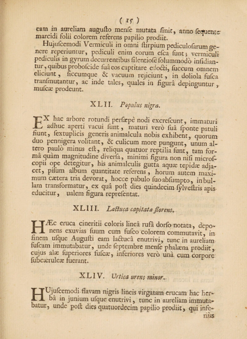 ( if) catn in aureliam augufto menfe mutata finit, anno feduente- marcidi folii colorem referens papilio prodiit. T Hujufc^modi \ ei miculi in omni ffirpium pediculofarum nere reperiuntur, pediculi enim eorum efca funt; vermiculi pediculis m gyrum decurrentibus filenriofefolummodb infidian« tur, quibus probofcide fuaeos captitare edodti, fuccum omnem eliciunt, ficcumque & vacuum rejiciunt, in doliola fufca tianfmutantur, ac inde tales, quales in figura depinguntur mufcae prodeunt. “* 0 X LIL Populus nigra, EX hac arbore rotundi perfepe nodi excrefcunt, immaturi adhuc aperti vacui funt, maturi vero fua fponte patuli fiunt 5 fextuplicis generis animalcula nobis exhibent , quorum duo pennigera volitant, & culicum more pungunt, unum al¬ tero paulo minus eil, reliqua quatuor reptilia funt, tam for- ma quam magnitudine diveila, minimi figura non nifi microi— copii ope detegitur, his animalculis gutta aquae tepidte adia- cet, pifum album quantitate referens, horum autem maxi« mum caetera tria devorat, hocce pabulo fuoabfumpto, inbul« lam transformatur, ex quä poft dies quindecim fvlveftris apis educitur, ualem figura reprefentat. r X L» 111. LaEluca capitata florens» HM*c eruca cineritii coloris linea rufa dorfb notata, depo« nens exuvias fu um cum futco colorem commutavit, in hiiv.ni Uique Auguiti eam ladtuca enutrivi, tunc in aureliam fufcam immutabatur, unde feptembre menfe phalama prodiit, cujus aiaz fuperiores fuicae, inferiores vero unä cum corporo' fubcaeruleae fuerant. XL IV. Urtica urens minor». HUjufcemodi flavam nigris lineis virgatam erucam hac her« bä in junium ufque enutrivi, tunc in aureliam immuta- batur, unde pofl: dies quatuordecim papilio prodiit , qui infe¬ rius.