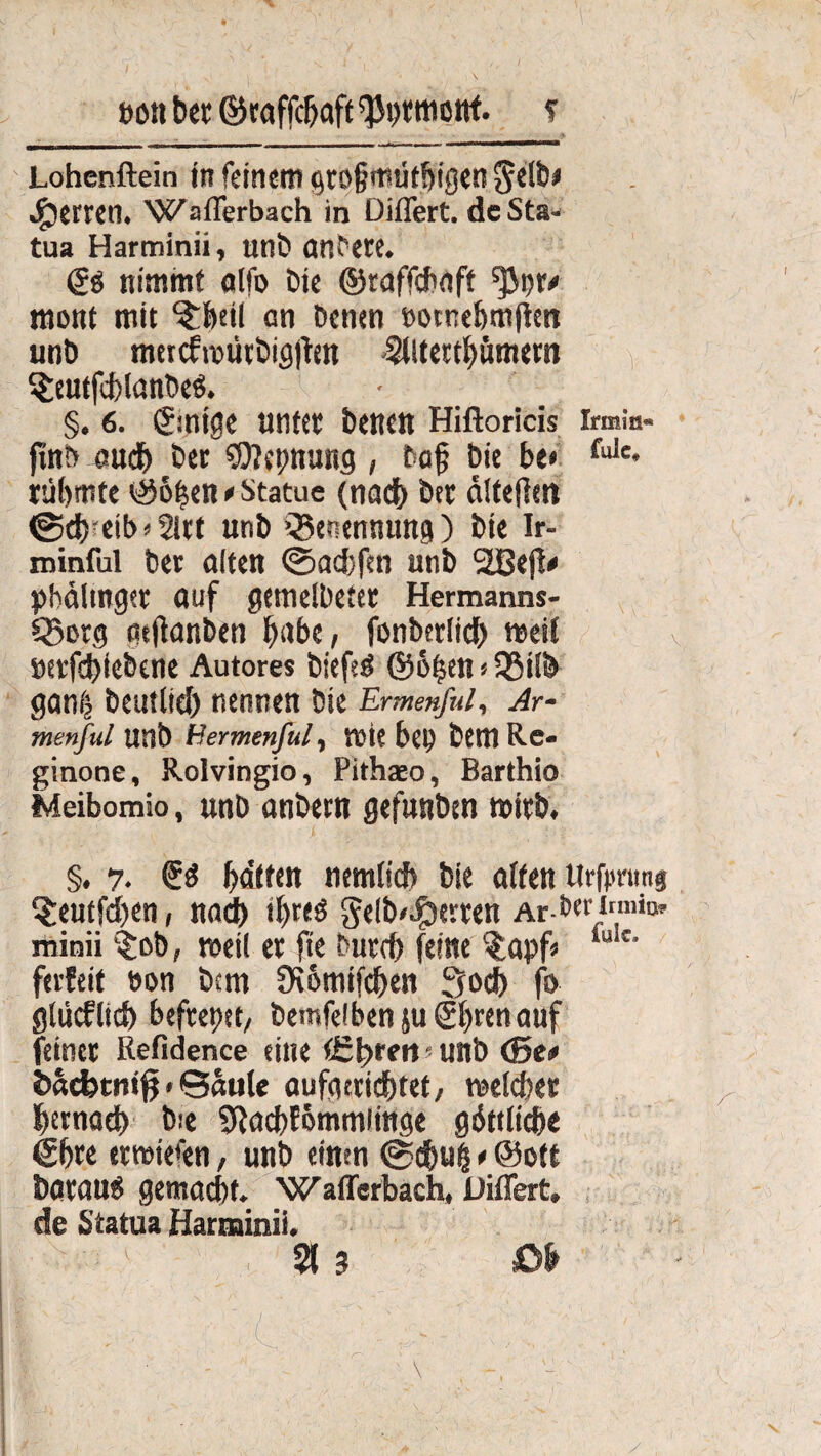 JX I i , , —»i. - - — Lohenftein in feinem (großmütigen Selb* Herren. Waflerbach in Diflert. de Sta- tua Harminii, unb onfere. (£$ nimmt alfo Die ©taffchaft ^3t>r^ mont mit ^heil an Denen »owehmften unb mercfrpürbigjten Altertümern SfceutfchlanbeS. §. 6. 0ntge unter Denen Hiftoricis irmm- ftnb out Der Sttepnung , Daß Die be* fule* rühmte ©ö|cn* Statue (nad) Der älteßen ©chreib»2lrt unD »Benennung) Die Ir- minful Der ölten ©aebfen unD 2Befi* pbdlmger auf getnelbefer Hermanns- Q3erg tteßanben habe, fonberlich »eit »erfebiebene Autores DiefeS ©6fjen«35ilb gan| Deutlich nennen Die Ermenful, Ar- menful UnD Hermenful, tt)ic bet) Dem Re« ginone, Rolvingio, Pithaeo, Barthio Meibomio, unb onbern gefunben »irb, §. y. £S bdtten ntmlid? Die ölten tirfimmg t£eutfcben, noch ihres gelb^erren Ar-bermmo, minii $ob, weil er fte Durch feine $apf* iuic- ferfeit öon Dem Üiomifcben 3och fo glüeflid) befrepet, Demfelben ju ®brenauf feiner Refidence eine tütyren ? unb <Se* öacfctni^ * Säule aufgerittet, melcher hernach b:e ^ochfömmiinge göttliche 6hre ermiefen, unb einen ©ebui * ©ett DorouS gemacht. Waflerbach, Diflert, de Statua Harminii. 21 3 öh • ■ ' fc '■ S ' . L-. ' - ■ \ - ■