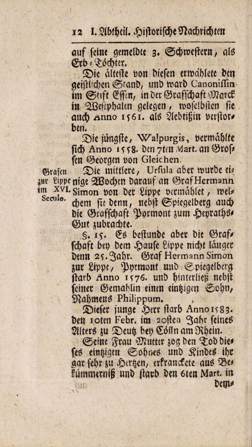 I 12 1.2tl>!f)ei[. .^ijtorifdbe jnadfjridbten auf feine gemelbtt 3* Sc&roejiern, afe &b f Achter. ©ie ältejte »on biefen etma'biefc i)eti geipeben @fanb, unb warb Canoniflm im @ttft f ffett, in bet ©taffc&aft OJIotcf in ,2ßeftpbaltn gelegen, mofelbjien ftc • <Md) Anno u6i. als Siebtigin eerfior# bem ©ie jüngjle, Walpurgis, permäbife ftdj Anno i f e8- ben 7tfH Mart, an ©tof» fen ©eorgen non Gleichen. ©rafen ©ie mittlere, Urfula über mürbe et# luv Sippe nigt 2Bod)en barauf an ©taf Hermann *? *VI* Simon non bet Sippe oermdblet, mel# becui«. ^em ^2jjtnn/ nebji Sptegelbetg auch bie ©roffebaft ^Jprmont jum #epratbö» @ut jubtaebte. '% §, 15. (Js bejiunbe abet bte ©taf# fdjaft bep bem #aufe Sippe nicht langet beim 2f.3ai)t. ©taf Hermann Simon jut Sippe/ ^prraont mtb Spiegeibcrg ftarb Anno 1^76. unb IttnteriteiJ nebji feinet ©emabiin einen einzigen •Sohn/ Sftabmens Philippum. , ©tefet junge £>etr flarb AnnoieSj. bett roten Febr. im soften 3nbr feine6 Slltetö ju ©eufc bepSdilnamÜvbein. Seine ftrau »Butter jog ben ©ob bte» feet einzigen Sobneö unb j?inbe! tbt gar febr }u ©erijen/ erfranefete auß 135e# ftimmetnip unb ftatb ben 6ten Mart, in bem» .v-