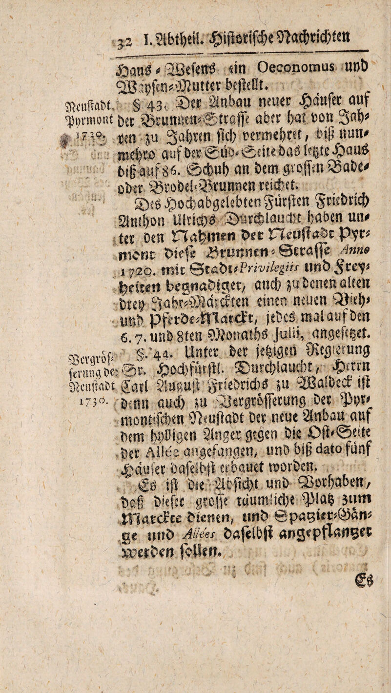 3a I. Slbt^eit. £>i|letifcfje 9?acfrtid)tett ' San'^ o ^Befen-ö sin Oeconomus unb ^Bapftn#->jOZuttcr befallt. ‘ SRcufMtit, § 43. ©st Sinbau neuer #dufet auf Ormont bet ®tuttitsen<0ttüjfe über f>qt sott t ?m m ju 3ab«n 0cl> »emie^ret, bip nun# n#tß auf btt ©üö*@ette baä legte 4)a«^ bif auf86. 0cfcul) an bem großen SSabe# ober SötobebSBrunnen reichet. ®eg dpocbabgelebten Surften $ricbricfr 21ntl)on Ultimi 2)urcfciaui)t haben un# tet Den nabmen Oer netiflaöc p?r* n,crjt diele -Brunnen « Setaffe Amt» i -20. mit QtabliPrivilegiu Hüb SteV ijbeitett begnadiget, auch ebenen alten btet} ffüht^Bdtcften einen neuen «nt? piitde^latcft, jebcämalaufben 6.7. u«ö 8ten SDJcmatfeß Julit, angefeget. sr^c §.44. Unter bet jegigtn ?Kec?i|rung Äw®!. Jpod)füt!t!. g>rcf>iau|t, £ernt btcuftaet, f atl Slüßutt guebricW ju ^Baiuecr ui 1730- Denn auef) m COerpeffetung bet montifeben Sleufiaöt bet neue SInbau auf Dem bulligen Singet gtijcn bie O(i*0ette Der Allee an.|efangen, unb bifj dato fünf A Äiufet bafelbjl erbauet worben. .& ijl bte ’21bfid)t unb Vorhaben, bc| biefet greife uiumiid)e ^lafc 3um tnatefte dienert, unb 0pagüt;Ö5am ge unb Alkes bafelbjl angtpflanßet »erben feilen. i*