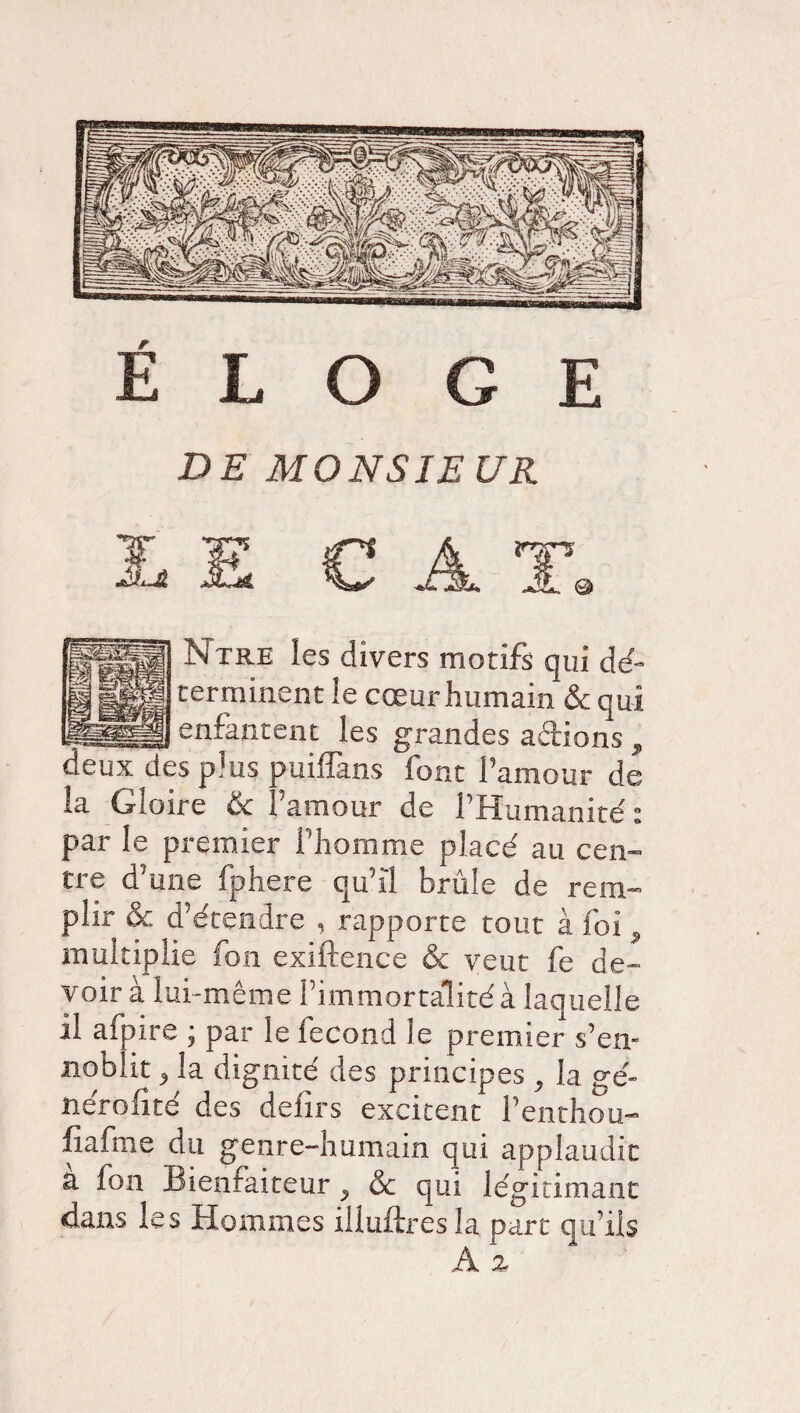 ÉLOGE DE MONSIEUR LE CAT. Ntre les divers motifs qui dé¬ terminent le cœur humain & qui enfantent les grandes aftions , deux des plus puiflans font l’amour de la Gloire & l’amour de l’Humanité: par le premier l’homme placé au cen¬ tre d’une fphere qu’il brûle de rem¬ plir ôc d’étendre , rapporte tout à foi 9 multiplie fon exiftence & veut fe de¬ voir à lui-même l’immortalité à laquelle il afpire ; par le fécond le premier s’en¬ noblit 3 la dignité des principes y la gé¬ néralité des delirs excitent l’enthou- fiafme du genre-humain qui applaudit a fon Bientaiteur ^ & qui légitimant dans les Hommes illuftres la part qu’ils À z