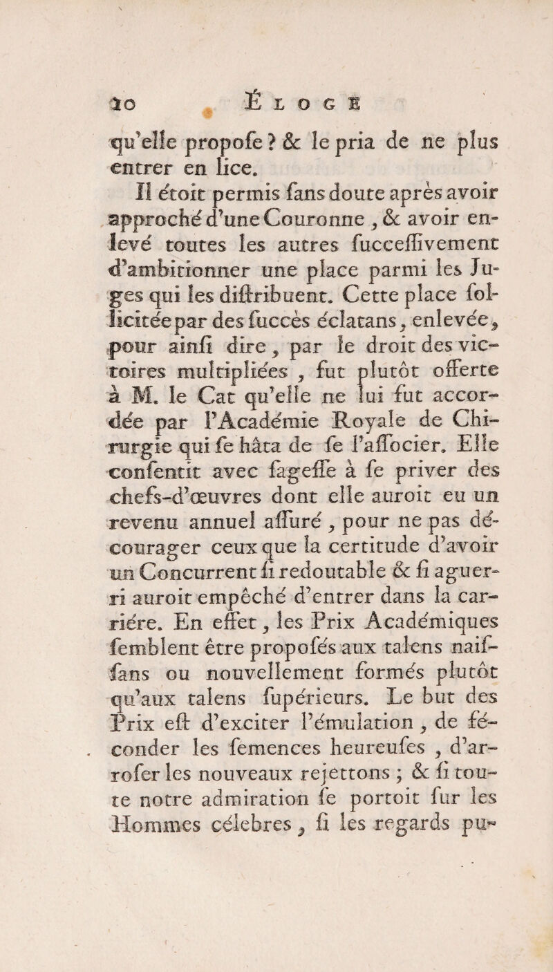 qu'elle propofe ? & îe pria de ne plus entrer en lice* Il droit permis fans doute après avoir approché d’une Couronne 3&c avoir en¬ levé toutes les autres fucceffivement cfambitionner une place parmi les Ju¬ ges qui les difiribuent. Cette place fol- îicitéepar desfuccès éclatans^ enlevée^ pour ainfî dire , par le droit des vic¬ toires multipliées * fut plutôt offerte à le Car qu’elle ne lui fut accor¬ dée par F Académie Royale de Chi¬ rurgie qui fe hâta de fe PafTocier. Elle confentit avec fageffe à fe priver des chefs-d’œuvres dont elle auro.it eu un revenu annuel affuré y pour ne pas dé¬ courager ceux que la certitude d’avoir un Concurrent fi redoutable & fi aguer¬ ri auroit empêché d’entrer dans la car¬ rière. En effet, les Prix Académiques femblent être propofés aux talens naif- fans ou nouvellement formés plutôt qu’aux talens fupérieurs. Le but des Prix eft d’exciter l’émulation ^ de fé¬ conder les femences heureufes , d’ar- rofer les nouveaux rejettons ; & fi tou¬ te notre admiration fe portoit fur les Hommes célébrés 9 fi les regards pu-