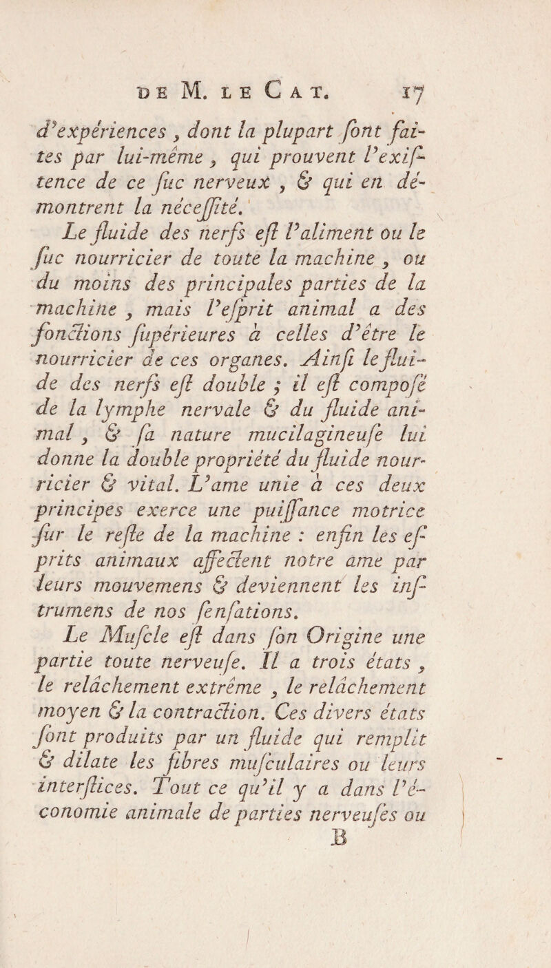 B E M. LE CAT, J? dJ expériences y dont la plupart font fai¬ tes par lui-même y qui prouvent Ve xi fl tence de ce fuc nerveux , & qui en dé¬ montrent la nécejjité. Le fluide des nerfs efl Valiment ou le fuc nourricier de toute la machine y ou du moins des principales parties de la machine y mais Vefprit animal a des fonctions fupérieures a celles d’être le nourricier de ces organes. Ainfi le flui¬ de des nerfs efl double ; il efl compofé de la lymphe nervale & du fluide ani¬ mal y & fa nature mucilagineufe lui donne la double propriété du fluide nour¬ ricier & vital. Tu ame unie a ces deux principes exerce une puijfance motrice fur le refit de la machine : enfin les efl prits animaux ajfeclent notre ame par leurs mouvemens & deviennent les inf trumens de nos fenfations. Le Mufcle efl dans fon Origine une partie toute nerveufe. Il a trois états y le relâchement extrême 3 le relâchement moyen & la contraction. Ces divers états font produits par un fluide qui remplit & dilate les fibres mufculaires ou leurs interflices. Tout ce qu’il y a dans l'é¬ conomie animale de parties nerveufe s ou B