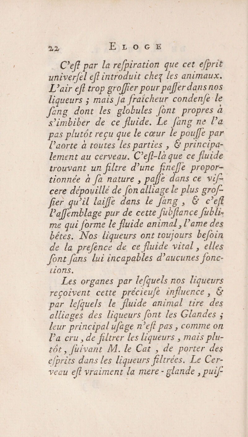 Ce fl par la refpiration que cet efprit univerfel efl introduit cheq les animaux. U air efi trop greffier pour paffier dans nos liqueurs ; mais J a fraîcheur condenfe le fang dont les globules font propres a s’imbiber de ce fluide. Le fang ne l’a pas plutôt reçu que le cœur le pouffie par Vaorte a toutes les parties y & principa¬ lement au cerveau. Ceffila que ce fluide trouvant un filtre d’une fineffie propor¬ tionnée a fa nature , paffie dans ce vif cere dépouillé de jbn alliage le plus grofi fier qu’il laiffie dans le fang , & c’efl Vaffemblage pur de cette fubftance fublV me qui forme le fi.uide animal fi’ame des bêtes. Nos liqueurs ont toujours befoin de la prejence de ce fluide vital, elles font fans lui incapables d’aucunes jonc¬ tions. Les organes par lefquels nos liqueurs reçoivent cette précieufe influence y & par lefquels le fluide animal tire des alliages des liqueurs font les Glandes ; leur principal ufage n’efipas, comme on Va cru y de filtrer les liqueurs y mais plu¬ tôt y fiiivant M. le Cat y de porter des esprits dans les liqueurs filtrées. Le Cer¬ veau efi vraiment la mere - glande ypuif-