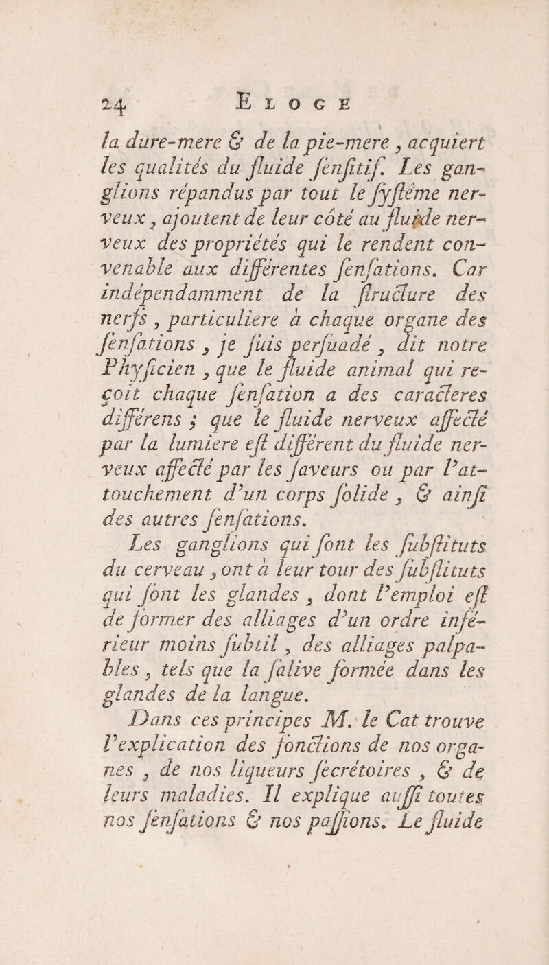 la dure-mere & de la pie-mere , acquiert les qualités du fluide Jènjitif Les gan¬ glions répandus par tout le fyftême ner¬ veux , ajoutent de leur coté au fluide ner¬ veux des propriétés qui le rendent con¬ venable aux différentes fenfations. Car indépendamment de la flruciure des nerfs, particulière a chaque organe des fenfations 3 je jais perfuadé 3 dit notre Phyfcien 3 que le fluide animal qui re¬ çoit chaque fenfation a des caractères différens ; que le fluide nerveux affecté par la lumière efi différent du fluide ner¬ veux affecté par les faveurs ou par Vat¬ touchement d'un corps Jblide 3 & ainfi des autres fenfations. Les ganglions qui font les fubflituts du cerveau 3ont a leur tour des fubfituts qui font les glandes 3 dont Vemploi efl de former des alliages ddun ordre infe¬ rieur moins fùbtil 3 des alliages palpa¬ bles , tels que la falive formée dans les glandes de la langue. Dans ces principes HL. le Cat trouve Vexplication des jonctions de nos orga¬ nes 3 de nos liqueurs jécrétoires , & de leurs maladies. Il explique auff toutes nos fenfations & nos pajjions, Le fluide