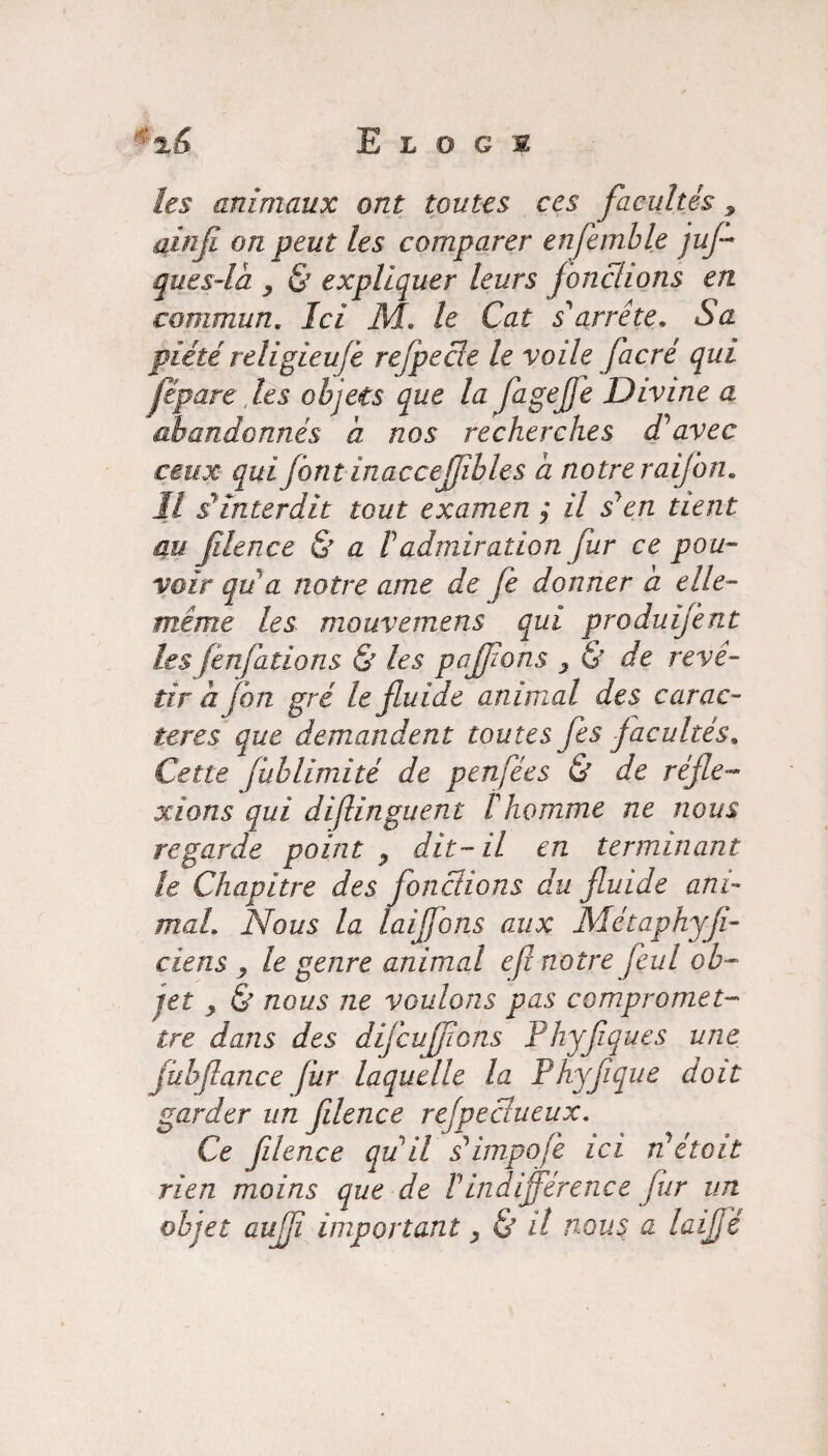 les animaux ont toutes ces facultés ainfi on peut les comparer enfemble jus¬ que s-là y & expliquer leurs jonchons en commun. Ici M« le Cat s'arrête. Sa piété religieufè reflpede le voile facré qui fip are les objets que la flageffe Divine a abandonnés à nos recherches d'avec ceux qui font inaccejjîbles à notre raiflon. Il s'înterdit tout examen ; il s'en tient au filence & a P admiration fur ce pou¬ voir qu'a notre ame de fe donner à elle- même les mouvemens qui produifent les fènfations & les pafflons y & de revê¬ tir à fan gré le fluide animal des carac¬ tères que demandent toutes fes facultés, Cette fublimité de penfées & de réfle¬ xions qui difinguent l'homme ne nous regarde point y dit-il en terminant le Chapitre des fondions du fluide ani¬ mal. Nous la laiffons aux Métaphyji- ciens y le genre animal e fi notre feul ob¬ jet y & nous ne voulons pas compromet¬ tre dans des diflcuffions Phyfiques une fiibflanc e fur laquelle la P hyfl que doit garder un filence refpedueux. Ce filence qu'il s'impofe ici n'était rien moins que de P indifférence fur un objet auffî important y & il nous a laifflé