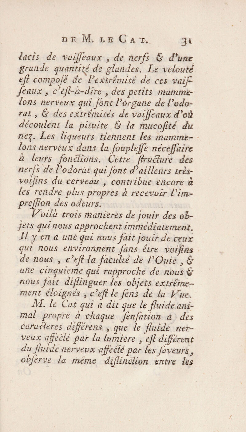 lacis de vaijjeaux y de nerfs & dfune grande quantité de glandes. Le velouté efi compofé de Vextrémité de ces vaif féaux, c'efl-à-dire y des petits mamme- Ions nerveux qui font Vorgane de Vodo¬ rat y & des extrémités de vaijfeaux d*oà découlent la pituite & la mucofité du neq. Les liqueurs tiennent les mamme- Ions nerveux dans la fouplejfe nécejfaire a leurs fonctions. Cette (Iruclure des nerfs de Vodorat quijont d'ailleurs très- voifins du cerveau y contribue encore à les rendre plus propres à recevoir Pim- prejf on des odeurs. Voild trois maniérés de jouir des ob¬ jets qui nous approchent immédiatement il y en a une qui nous fait jouir de ceux qui nous environnent fans être voifins de nous , c’efl la faculté de POuie , & une cinquième qui rapproche de nous & nous fait dijlinguer les objets extrême¬ ment éloignés y c'eft le fens de la Vue. NL le Cat qui a dit que le fluide ani¬ mal propre a chaque fenfation a des cara clercs différent y que le fluide ner¬ veux affecté par la lumière y efl différent du fluide nerveux affecté par les faveurs y objerve la même diflinclion entre les