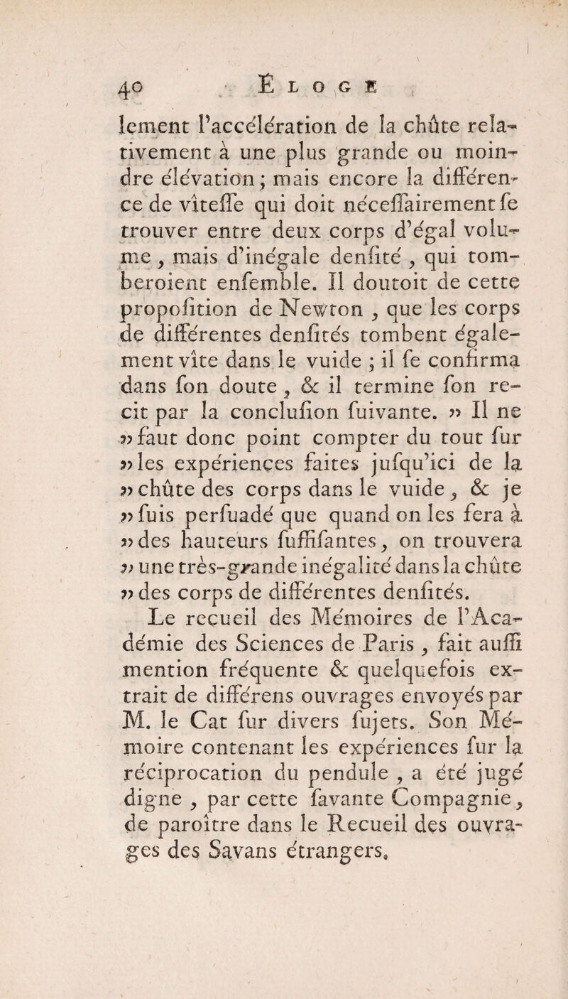 lement Paccélération de îa chûte rela¬ tivement à une plus grande ou moin¬ dre élévation; mais encore la différen¬ ce de viteflé qui doit néceffairement fe trouver entre deux corps d’égal volu¬ me y mais d’inégale denfité , qui tom- bcroient enfemble. Il doutoit de cette prqpoiition de Newton que les corps de différentes d en fi tés tombent égale¬ ment vite dans le vuide ; il fe confirma dans fon doute } & il termine fon ré¬ cit par la conclufion fuivante. ?> Il ne 3? faut donc point compter du tout fur ;»les expériences faites jufqu’ici de la chûte des corps dans le vuide ^ & je ?>fuis perfuadé que quand on les fera à 3>des hauteurs fuffifantes^ on trouvera une très-grande inégalité dans la chûte 7) des corps de différentes denfités. Le recueil des Mémoires de l’Aca¬ démie des Sciences de Paris , fait auffi mention fréquente & quelquefois ex¬ trait de différons ouvrages envoyés par M. le Cat fur divers fujets. Son Mé¬ moire contenant les expériences fur la réciprocation du pendule , a été jugé digne j par cette favante Compagnie > de paroître dans le Recueil des ouvra¬ ges des Savans étrangers.