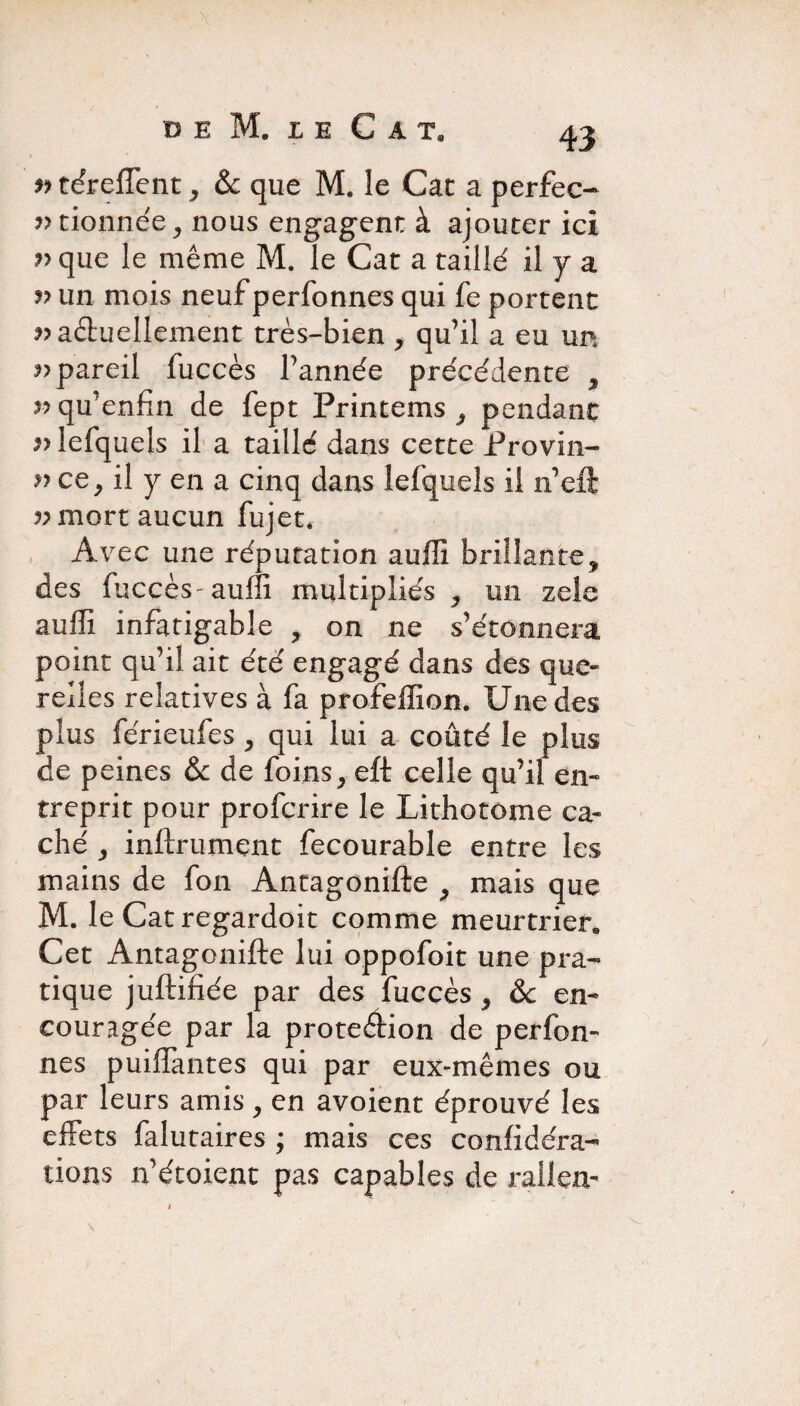 r> téreffcnt , & que M. le Cat a perfec¬ tionnée, nous engagent à ajouter ici ?>que le même M. le Cat a taillé il y a » un mois neuf perfonnes qui fe portent ^actuellement très-bien , qu’il a eu un ^pareil fuccès l’année précédente , ??qu’enfin de fept Printems , pendant v lefquels il a taillé dans cette Provin- n ce, il y en a cinq dans lefquels il n’eft vmort aucun fujet. Avec une réputation auffi brillante, des fuccès-auffi multipliés , un zele auffi infatigable , on ne s’étonnera point qu’il ait été engagé dans des que¬ relles relatives à fa profeffion. Une des plus férieufes , qui lui a coûté le plus de peines & de foins, eft celle qu’il en¬ treprit pour profcrire le Lithotome ca¬ ché , instrument fecourable entre les mains de fon Antagonifte , mais que M. le Cat regardoit comme meurtrier» Cet Antagonifte lui oppofoit une pra¬ tique juftifiée par des fuccès , &c en¬ couragée par la protection de perfon- nés puiflantes qui par eux-mêmes ou par leurs amis, en avoient éprouvé les effets falutaires ; mais ces conftdéra- lions n’étoient pas capables de rallen-