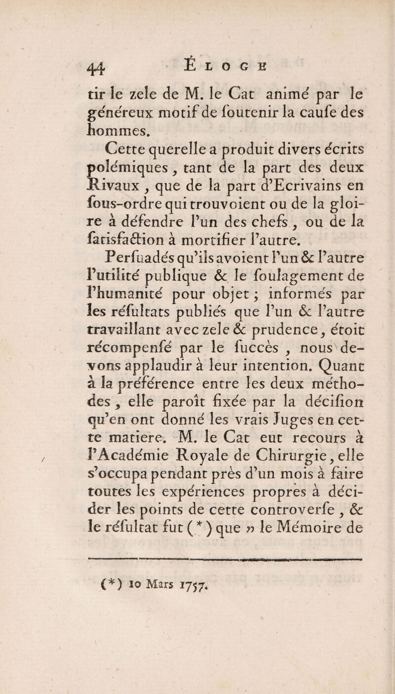 Éloge tir îe zeîe de M. le Cat anime par le généreux motif de foutenir la caufe des hommes. Cette querelle a produit divers écrits polémiques, tant de la part des deux Rivaux , que de la part d’Ecrivains en fous-ordre qui trouvoient ou de la gloi¬ re à défendre Pun des chefs , ou de la faxisfaétion à mortifier Pautre. Perfuadés qu’ils avoient Pun &: Pautre Futilité publique &c le foulagement de Fhumanité pour objet ; informés par les réfultats publiés que Pun &c Pautre travaillant aveczele& prudence, étoit réeompenfé par le fuccès , nous'de¬ vons applaudir à leur intention. Quant à îa préférence entre les deux métho¬ des elle paroît fixée par la décifion qu’en ont donné les vrais Juges en cet¬ te matière. M. le Cat eut recours à FAcadémie Royale de Chirurgie, elle s’occupa pendant près d’un mois à faire toutes les expériences propres à déci¬ der les points de cette controverfe , & le réfultat fut ( * ) que r> le Mémoire de (*) io Mars 1757*