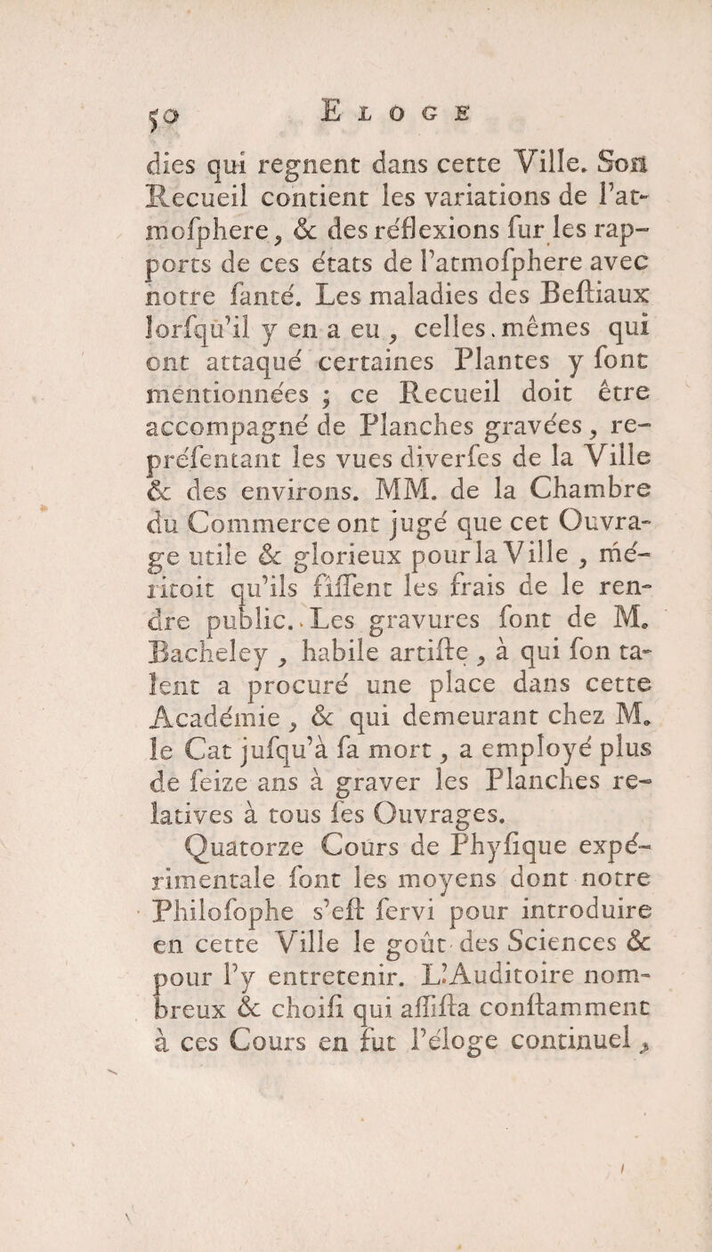 S° dies qui régnent dans cette Ville* Soit Recueil contient les variations de Fat- mofphere, & des réflexions fur ies rap- ports de ces états de Fatmofphere avec notre fauté. Les maladies des Beftiaux lorfqu’il y en a eu ^ celles .mêmes qui ont attaqué certaines Plantes y font mentionnées ; ce Recueil doit être accompagné de Planches gravées , re¬ présentant les vues diverfes de la Ville & des environs. MM. de la Chambre du Commerce ont jugé que cet Ouvra¬ ge utile & glorieux pour la Ville , mé¬ rite it qu’ils fiiTent les trais de le ren¬ dre public. » Les gravures font de M* Bacheley ^ habile artifte ^ à qui fon ta¬ lent a procuré une place dans cette Académie , & qui demeurant chez M* le Cat jufqu’à fa mort ^ a employé plus de feize ans à graver les Planches re¬ latives à tous fes Ouvrages. Quatorze Cours de Fhyfique expé¬ rimentale font les moyens dont notre ■ Philofophe s’eft fervi pour introduire en cette Ville le goût-des Sciences & Eour Fy entretenir. L’Auditoire nom- reux & choifi qui affifta conftamment à ces Cours en fut Féloge continuel >