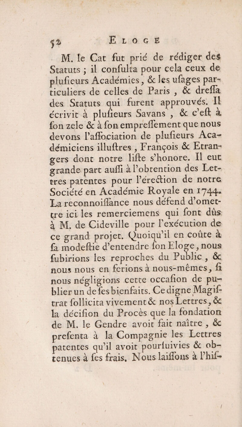 M. le Cat fut prié de rédiger de& Statuts ; il confulta pour cela ceux de plufxeurs Académies, Sc les ufages par¬ ticuliers de celles de Paris , & drefîa des Statuts qui furent approuvés. Il écrivit à pîufieurs Savans , &c c’eft à fon zele & à fon empreffement que nous devons l’affbciation de pîufieurs Aca¬ démiciens illuftres , François & Etran¬ gers dont notre lifte s’honore. Il eut grande part auffi à l’obtention des Let¬ tres patentes pour l’éreftion de notre Société en Académie Royale en 1744* La reconiioiftance nous défend d1 omet¬ tre ici les remerciemens qui font dûs à M. de Cideville pour l'exécution de ce grand projet. Quoiqu’il en coûte <£ fa modeftie d’entendre fon Eloge, nous fubirions les reproches du Public , & nous nous en ferions à nous-mêmes, fi nous négligions cette occafion de pu¬ blier un de les bienfaits. Ce digne Magifi trat follicita vivement & nos Lettres, & la décifion du Procès que la fondation de M. R Gendre avoir fait naître , & prefenta à la Compagnie les Lettres patentes qu’il avoir pourluivies & ob¬ tenues à fes frais, N ous laiffons a Phil- / 1